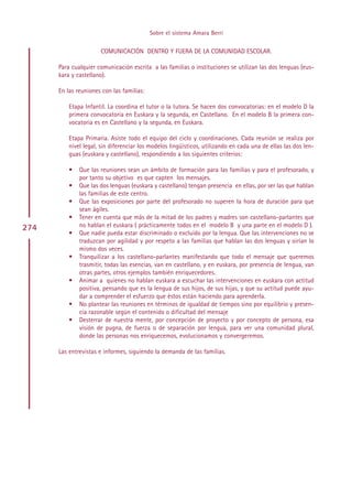 Sobre el sistema Amara Berri

                      COMUNICACIÓN DENTRO Y FUERA DE LA COMUNIDAD ESCOLAR.

      Para cualquier comunicación escrita a las familias o instituciones se utilizan las dos lenguas (eus-
      kara y castellano).

      En las reuniones con las familias:

          Etapa Infantil. La coordina el tutor o la tutora. Se hacen dos convocatorias: en el modelo D la
          primera convocatoria en Euskara y la segunda, en Castellano. En el modelo B la primera con-
          vocatoria es en Castellano y la segunda, en Euskara.

          Etapa Primaria. Asiste todo el equipo del ciclo y coordinaciones. Cada reunión se realiza por
          nivel legal, sin diferenciar los modelos lingüísticos, utilizando en cada una de ellas las dos len-
          guas (euskara y castellano), respondiendo a los siguientes criterios:

          •   Que las reuniones sean un ámbito de formación para las familias y para el profesorado, y
              por tanto su objetivo es que capten los mensajes.
          •   Que las dos lenguas (euskara y castellano) tengan presencia en ellas, por ser las que hablan
              las familias de este centro.
          •   Que las exposiciones por parte del profesorado no superen la hora de duración para que
              sean ágiles.
          •   Tener en cuenta que más de la mitad de los padres y madres son castellano-parlantes que
274           no hablan el euskara ( prácticamente todos en el modelo B y una parte en el modelo D ).
          •   Que nadie pueda estar discriminado o excluido por la lengua. Que las intervenciones no se
              traduzcan por agilidad y por respeto a las familias que hablan las dos lenguas y oirían lo
              mismo dos veces.
          •   Tranquilizar a los castellano-parlantes manifestando que todo el mensaje que queremos
              trasmitir, todas las esencias, van en castellano, y en euskara, por presencia de lengua, van
              otras partes, otros ejemplos también enriquecedores.
          •   Animar a quienes no hablan euskara a escuchar las intervenciones en euskara con actitud
              positiva, pensando que es la lengua de sus hijos, de sus hijas, y que su actitud puede ayu-
              dar a comprender el esfuerzo que éstos están haciendo para aprenderla.
          •   No plantear las reuniones en términos de igualdad de tiempos sino por equilibrio y presen-
              cia razonable según el contenido o dificultad del mensaje
          •   Desterrar de nuestra mente, por concepción de proyecto y por concepto de persona, esa
              visión de pugna, de fuerza o de separación por lengua, para ver una comunidad plural,
              donde las personas nos enriquecemos, evolucionamos y convergeremos.

      Las entrevistas e informes, siguiendo la demanda de las familias.




                                                Indice
 