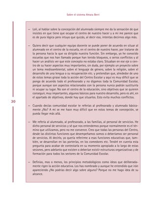 Sobre el sistema Amara Berri




     — Loli, al hablar sobre la concepción del alumnado siempre me da la sensación de que
       insistes en que tiene que ocupar el centro de nuestro hacer y a mi me parece que
       es de pura lógica pero intuyo que quizás, al decir eso, intentas decirnos algo más.

     — Quiero decir que cualquier equipo docente se puede poner de acuerdo en situar al
       alumnado en el centro de la escuela, en el centro de nuestro hacer, por tratarse de
       la persona hacia la que va dirigida nuestra función. Sin embargo, yo he conocido
       escuelas que nos han llamado porque han tenido bloqueos, o serios conflictos y al
       hacer un análisis ver que este concepto no estaba claro. Situaban en ese eje o cen-
       tro de su hacer aspectos muy importantes, sin duda, por ejemplo un proyecto sobre
       un tema medioambiental, sobre el lenguaje de género, sobre la religión, sobre el
       desarrollo de una lengua o su recuperación etc. y pretendían que, alrededor de uno
       de estos temas girase toda la acción del Centro Escolar y aquí es muy difícil que se
       ponga de acuerdo todo el profesorado y no digamos toda la Comunidad Escolar,
       porque aunque son aspectos relacionados con la persona nunca podrán sustituirla
       ni ocupar su lugar. No son el centro de la educación, sino objetivos que se quieren
       conseguir, muy importantes, algunos básicos para nuestro desarrollo, pero es ahí, en
       el apartado de objetivos, donde hay que situarlos. Esto evita muchos conflictos.
30
     — Cuando decías comunidad escolar te referías al profesorado y alumnado básica-
       mente ¿No? A mi se me hace muy difícil que en estos temas de concepción, se
       pueda llegar más allá.

     — Me refería al alumnado, al profesorado, a las familias, al personal de servicios. He
       dicho personal de servicios y sé que nos entendemos porque normalmente es el tér-
       mino que utilizamos, pero no me convence. Creo que todas las personas del Centro,
       desde las distintas funciones que desempeñamos somos o deberíamos ser personal
       de servicios. Al decirlo, yo quería referirme a esas funciones educativas que, tam-
       bién, se desarrollan en las porterías, en los comedores etc. Tendré en cuenta esta
       pregunta para acabar de contestarla en su momento apropiado a lo largo de estas
       sesiones, pero adelanto que existen o deberían existir estructuras organizativas y de
       formación para todos los sectores de la Comunidad Escolar.

     — Definías, mas o menos, los principios metodológicos como ideas que deliberada-
       mente rigen la acción educativa. Los has nombrado y aunque he entendido que irán
       apareciendo ¿No podrías decir algo sobre alguno? Porque no me hago idea de su
       alcance.




                                        Indice
 