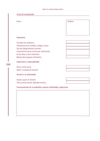 Sobre el sistema Amara Berri

      FICHA DE VALORACIÓN


      Fecha                                                             Nombre




      Autonomía

      Concepto de mediateca
      Interpretación de símbolos: códigos, iconos
      Uso del código decimal universal
      Conocimiento de los criterios de clasificación
      de los libros y otros materiales
      Manejo del programa informático

      Implicación y responsabilidad.
282
      Clima. Límite social
      Orden y cuidado del material

      Servicio a la colectividad

      Ayuda a quien lo necesite
      Trato, buenas formas. Dignidad humana

      Funcionamiento de la mediateca: avances, dificultades, sugerencias




                                               Indice
 