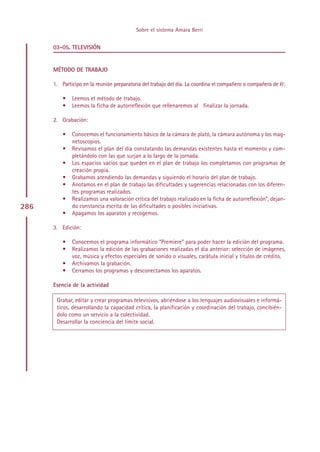 Sobre el sistema Amara Berri


      03-05. TELEVISIÓN


      MÉTODO DE TRABAJO

      1. Participo en la reunión preparatoria del trabajo del día. La coordina el compañero o compañera de 6º.

          •   Leemos el método de trabajo.
          •   Leemos la ficha de autorreflexión que rellenaremos al finalizar la jornada.

      2. Grabación:

          •   Conocemos el funcionamiento básico de la cámara de plató, la cámara autónoma y los mag-
              netoscopios.
          •   Revisamos el plan del día constatando las demandas existentes hasta el momento y com-
              pletándolo con las que surjan a lo largo de la jornada.
          •   Los espacios vacíos que queden en el plan de trabajo los completamos con programas de
              creación propia.
          •   Grabamos atendiendo las demandas y siguiendo el horario del plan de trabajo.
          •   Anotamos en el plan de trabajo las dificultades y sugerencias relacionadas con los diferen-
              tes programas realizados.
          •   Realizamos una valoración crítica del trabajo realizado en la ficha de autorreflexión*, dejan-
286           do constancia escrita de las dificultades o posibles iniciativas.
          •   Apagamos los aparatos y recogemos.

      3. Edición:

          •   Conocemos el programa informático “Premiere” para poder hacer la edición del programa.
          •   Realizamos la edición de las grabaciones realizadas el día anterior: selección de imágenes,
              voz, música y efectos especiales de sonido o visuales, carátula inicial y títulos de crédito.
          •   Archivamos la grabación.
          •   Cerramos los programas y desconectamos los aparatos.

      Esencia de la actividad

       Grabar, editar y crear programas televisivos, abriéndose a los lenguajes audiovisuales e informá-
       ticos, desarrollando la capacidad crítica, la planificación y coordinación del trabajo, concibién-
       dolo como un servicio a la colectividad.
       Desarrollar la conciencia del límite social.




                                                Indice
 