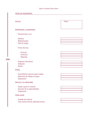 Sobre el sistema Amara Berri


      PISTAS DE SEGUIMIENTO



      Nombre:                                                             Fecha:



      Planificación y coordinación

          Conocimiento y uso:

          Cámaras
          Magnetoscopio
          Plan de trabajo

          Fichas técnicas:

                Encuesta
                Entrevista
                Reportaje
288
          Programa informático
          Grabación
          Edición

      Crítica

          Autorreflexión sobre el propio trabajo
          Valoración del trabajo en grupo
          Cooperación

      Servicio a la colectividad

          Ayuda a quien lo necesita
          Asunción de la responsabilidad
          Cooperación

      Límite social

          Cuidado del material
          Trato, buenas formas, dignidad humana




                                                Indice
 