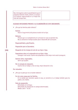 Sobre el sistema Amara Berri



      Nos interrogamos sobre la posibilidad de que el
      programa fomente interés, afición y se proyec-
      te al exterior repercutiendo en un mayor dis-
      frute del tiempo libre.


      ALGUNAS REFLEXIONES PREVIAS A LA ELABORACIÓN DE ESTE DOCUMENTO.

      •   ¿Por qué las familias piden deberes?

          Control.
             Hacer el seguimiento del proceso escolar de los hijos.

          Refuerzo.
             Piensan que si se complementa el curriculum en casa se aprende más.
             No es suficiente el tiempo escolar para el desarrollo del curriculum.

          Responsabilidad y planificación.

          Preparación para la Secundaria.

290       Ocupación de los tiempos de ocio de sus hijos e hijas.

          Expectativas altas en la educación de sus hijos e hijas.
             Conseguir nivel social. Cuanto más preparado se esté mejor nivel social conseguirá.

          Sentirse útiles, responsables.
             Sentir que ayudan.

          Por el concepto de educación.
              Cuanto más se trabaje y más se exija, mejor educación se da.

      Por costumbre.

      •   ¿Por qué se pide que no se manden deberes?

          Se vive como carga para las familias.
              En la medida que necesitan ayuda en casa, se convierte en un trabajo también para los
              padres y las madres.

          Falta de preparación.
              Dificultades en la lengua
              Dificultades de preparación en campos determinados.
              Miedo a decir “no sé”.




                                                 Indice
 