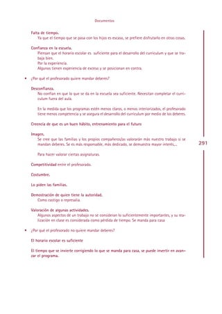 Documentos


    Falta de tiempo.
        Ya que el tiempo que se pasa con los hijos es escaso, se prefiere disfrutarlo en otras cosas.

    Confianza en la escuela.
       Piensan que el horario escolar es suficiente para el desarrollo del curriculum y que se tra-
       baja bien.
       Por la experiencia.
       Algunos tienen experiencia de exceso y se posicionan en contra.

•   ¿Por qué el profesorado quiere mandar deberes?

    Desconfianza.
       No confían en que lo que se da en la escuela sea suficiente. Necesitan completar el curri-
       culum fuera del aula.

        En la medida que los programas estén menos claros, o menos interiorizados, el profesorado
        tiene menos competencia y se asegura el desarrollo del curriculum por medio de los deberes.

    Creencia de que es un buen hábito, entrenamiento para el futuro

    Imagen.
       Se cree que las familias y los propios compañeros/as valorarán más nuestro trabajo si se
       mandan deberes. Se es más responsable, más dedicado, se demuestra mayor interés,...              291
        Para hacer valorar ciertas asignaturas.

    Competitividad entre el profesorado.

    Costumbre.

    Lo piden las familias.

    Demostración de quien tiene la autoridad.
       Como castigo o represalia.

    Valoración de algunas actividades.
        Algunos aspectos de un trabajo no se consideran lo suficientemente importantes, y su rea-
        lización en clase es considerada como pérdida de tiempo. Se manda para casa

•   ¿Por qué el profesorado no quiere mandar deberes?

    El horario escolar es suficiente

    El tiempo que se invierte corrigiendo lo que se manda para casa, se puede invertir en avan-
    zar el programa.




                                                  Indice
 