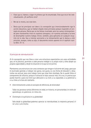 Proyecto Educativo del Centro


 — Claro que sí. Vamos a coger el primero que he enumerado. Creo que era el de indi-
   vidualización. ¿Si prefieres otro?

 — Me da lo mismo, ese está bien.

 — Decía que los principios son ideas o la concepción que intencionadamente rige la
   acción educativa y que se habían elegido estos principios porque responden al con-
   cepto de persona. Decía que no los hemos inventado, pero los vamos reinterpretan-
   do para mantenerlos vivos en nuestros conceptos y en nuestras actitudes a la hora
   de desempeñar nuestro trabajo. Sirven, también, para aplicarlos en cualquier situa-
   ción de la vida. Voy a intentar acercarme a la interpretación que le damos a este
   principio, aunque, como os dije, el documento entero aparece en el capítulo cuar-
   to (Doc. 01-1).




El principio de individualización

Es la concepción que nos lleva a crear una estructura organizativa con unas actividades       31
que, en la práctica, permitan a cada persona trabajar a su propio nivel y ritmo desde sus
propias capacidades y desde la situación en la que se encuentra.

Planteamos una estructura con unos contextos que tengan el aliciente del juego, para que
el alumnado aprenda a trabajar con ganas, con gusto, es una forma de descubrir y desa-
rrollar esa actitud, pero este trabajo tiene que estar bien diseñado. No le puede faltar el
componente de esfuerzo, porque el esfuerzo le hace avanzar más. A la vez, es preciso que
pueda hacerlo y para eso tiene que adecuarse a su nivel, a su capacidad, a su potencial y
a su ritmo a la hora de realizarlo.

• Está íntimamente unido al concepto de diferencia, de diversidad:

   Todas las personas somos diferentes en edad, en historia, en personalidad, en estilo de
   aprendizaje, en potencial, en ritmo etc.

• Contempla a la persona en su globalidad:

   Sólo desde la globalidad podemos apreciar la individualidad, la impronta personal, el
   ser una o uno mismo.




                                             Indice
 