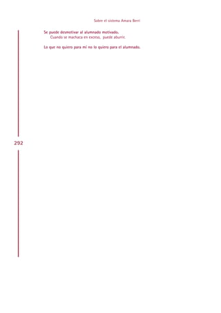 Sobre el sistema Amara Berri

      Se puede desmotivar al alumnado motivado.
          Cuando se machaca en exceso, puede aburrir.

      Lo que no quiero para mí no lo quiero para el alumnado.




292




                                       Indice
 