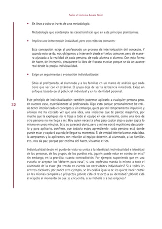 Sobre el sistema Amara Berri


     • Se lleva a cabo a través de una metodología:

        Metodología que contempla las características que en este principio planteamos.

     • Implica una intervención individual, pero con criterios comunes:

        Esta concepción exige al profesorado un proceso de interiorización del concepto. Y
        cuando esto se da, nos obligamos a intervenir desde criterios comunes pero de mane-
        ra ajustada a la realidad de cada persona, de cada alumna o alumno. Con esta forma
        de hacer, de intervenir, desaparece la idea de fracaso escolar porque se da un avance
        real desde la propia individualidad.

     • Exige un seguimiento o evaluación individualizada:

        Sitúa al profesorado, al alumnado y a las familias en un marco de análisis que nada
        tiene que ver con el estándar. El grupo deja de ser la referencia inmediata. Exige un
        enfoque basado en el potencial individual y en la identidad personal.

     Este principio de individualización también podemos aplicarlo a cualquier persona pero,
32   en nuestro caso, especialmente al profesorado. Digo esto porque personalmente he creí-
     do tener interiorizado el concepto y sin embargo, quizá por mi temperamento impulsivo y
     ansioso me ha costado ver que una idea, una iniciativa que te parece magnífica, por
     mucho que la expliques no le llega a todo el equipo en ese momento, como una idea de
     otra persona no me llega a mí. Hay quien necesita años para captar algo y quien capta lo
     mismo en unos minutos. Esto os parecerá obvio, pero a mí me costó muchísimo descubrir-
     lo y para aplicarlo, confieso, que todavía estoy aprendiendo: cada persona está donde
     puede estar y captará cuando le llegue su momento. Si de verdad interiorizamos esta idea,
     la aceptamos y la aplicamos con relación al equipo docente, al alumnado, a las familias
     etc., nos da paz, porque por encima del hacer, situamos el ser.

     Individualidad desde mi punto de vista va unida a la identidad: individualidad e identidad
     de las personas, de los grupos, de los pueblos etc. ¿quién puede estar en contra de esto?
     sin embargo, en la practica, cuanta contradicción. Por ejemplo: suponiendo que en una
     escuela se aceptan los “deberes para casa”, si una profesora manda lo mismo a todo el
     alumnado de la clase ¿ha tenido en cuenta las necesidades individuales? Si a todos los
     centros escolares, por poner otro ejemplo, se les evalúa igual o se les quiere hacer entrar
     en las mismas campañas o proyectos ¿dónde está el respeto a su identidad? ¿Dónde está
     el respeto al momento en que se encuentra, a su historia y a sus orígenes?




                                          Indice
 