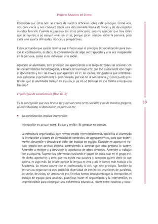 Proyecto Educativo del Centro


Considero que estas son las claves de nuestra reflexión sobre este principio. Como veis,
nos conciencia y nos conduce hacia una determinada forma de hacer y de desempeñar
nuestra función. Cuando repasemos los otros principios, podréis apreciar que hay ideas
que se repiten, o se apoyan unas en otras, porque giran siempre sobre la persona, pero
cada uno aporta diferentes matices y perspectivas.

Estoy pensando que quizás tendría que enfocar aquí el principio de socialización para bus-
car el contrapunto, es decir, la concordancia de algo contrapuesto y a la vez inseparable
en la persona, como es lo individual y lo social.

Aplicado al alumnado, este principio irá apareciendo a lo largo de todas las sesiones: en
las características metodológicas, a través del currículo etc. por eso quizá baste con coger
el documento y leer las claves que aparecen en el. Al leerlas, me gustaría que intentáse-
mos aplicarlas especialmente al profesorado, por eso de la coherencia. ¿ Cómo puedo pre-
tender que el alumnado trabaje en equipo, si yo no sé trabajar de esa forma o no quiero
hacerlo?

El principio de socialización (Doc. 01-2)

Es la concepción que nos lleva a ser y actuar como seres sociales y no de manera gregaria,      33
ni individualista, ni dominante, ni parásita etc.

• La socialización implica interacción:

   Interacción es actuar entre. Es dar y recibir. Es generar en común.

   La estructura organizativa, que hemos creado intencionalmente, posibilita al alumnado
   la interacción a través de diversidad de contextos, de agrupamientos, para que experi-
   mente, desarrolle y descubra el valor del trabajo en equipo. Consiste en aportar el tra-
   bajo propio con actitud abierta, aprendiendo a aceptar que otra persona lo supere.
   Aprender a recoger y a descubrir lo aportativo de otras personas. Aprender a trabajar
   con cualquiera. Superar las diferencias buscando el papel de cada cual en el grupo etc.
   He dicho aportativo y creo que no existe esa palabra y tampoco quiero decir lo que
   aporta, es algo más. Lo dejaré porque la lengua es viva y así le damos más trabajo a la
   Academia. Lo mismo ocurre con el profesorado, si nos rige este principio. También la
   estructura organizativa nos posibilita diversidad de contextos: reuniones de paralelos,
   de sector, de ciclos, de seminarios etc. En ellas hemos descubierto que la interacción, el
   trabajo de equipo para analizar, planificar, hacer el seguimiento y la intervención, es
   imprescindible para conseguir una coherencia educativa. Hacer entre nosotras y noso-




                                             Indice
 