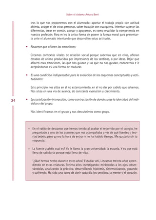 Sobre el sistema Amara Berri


        tros lo que nos proponemos con el alumnado: aportar el trabajo propio con actitud
        abierta, acoger el de otras personas, saber trabajar con cualquiera, intentar superar las
        diferencias, crear en común, apoyar y apoyarnos, es como revalidar la competencia en
        nuestra profesión. Para mí es la única forma de poseer la fuerza moral para presentar-
        te ante el alumnado intentando que desarrollen estas actitudes.

     • Favorece que afloren las emociones:

        Creamos contextos vitales de relación social porque sabemos que en ellos, afloran
        estados de ánimo producidos por impresiones de los sentidos, o por ideas. Dejar que
        afloren esas emociones, las que nos gustan y las que no nos gustan, conocernos e ir
        aceptándonos es una forma de madurar.

     • Es una condición indispensable para la evolución de los esquemas conceptuales y acti-
       tudinales:

        Este principio nos sitúa en el no estancamiento, en el no dar por sabido que sabemos.
        Nos sitúa en una vía de avance, de constante evolución y crecimiento.

34   • La socialización-interacción, como contrastación de donde surge la identidad del indi-
       viduo y del grupo:

        Nos identificamos en el grupo y nos descubrimos como grupo.




      — En el ratito de descanso que hemos tenido al acabar el recorrido por el colegio, he
        preguntado a uno de los asesores que nos acompañaba a ver de qué fuentes o teo-
        rías bebéis, pero ya era la hora de entrar y no ha habido tiempo. Me gustaría oír tu
        respuesta.

      — La fuente ¿sabéis cual es? Yo le llamo la gran universidad: la escuela. Y es que está
        llena de sabiduría porque está llena de vida.

         ”¿Qué hemos hecho durante estos años? Estudiar ahí, Llevamos treinta años apren-
         diendo de estas criaturas. Treinta años investigando: mirándolas a los ojos, obser-
         vándolas, analizando la práctica, desarrollando hipótesis, sistematizando, gozando
         y sufriendo. Ha sido una tarea de abrir cada día los sentidos, la mente y el corazón.




                                          Indice
 