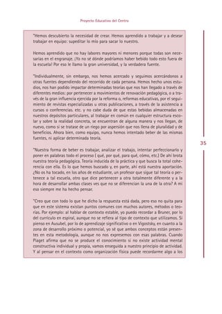 Proyecto Educativo del Centro


”Hemos descubierto la necesidad de crear. Hemos aprendido a trabajar y a desear
trabajar en equipo: supeditar lo mío para sacar lo nuestro.

Hemos aprendido que no hay labores mayores ni menores porque todas son nece-
sarias en el engranaje. ¡Yo no sé dónde podríamos haber bebido todo esto fuera de
la escuela! Por eso le llamo la gran universidad, y la verdadera fuente.

”Individualmente, sin embargo, nos hemos acercado y seguimos acercándonos a
otras fuentes dependiendo del recorrido de cada persona. Hemos hecho unos estu-
dios, nos han podido impactar determinadas teorías que nos han llegado a través de
diferentes medios: por pertenecer a movimientos de renovación pedagógica, o a tra-
vés de la gran influencia ejercida por la reforma o, reformas educativas, por el segui-
miento de revistas especializadas u otras publicaciones, a través de la asistencia a
cursos o conferencias. etc. y no cabe duda de que estas bebidas almacenadas en
nuestros depósitos particulares, al trabajar en común en cualquier estructura esco-
lar y sobre la realidad concreta, se encuentran de alguna manera y nos llegan, de
nuevo, como si se tratase de un riego por aspersión que nos llena de pluralidad y de
beneficios. Ahora bien, como equipo, nunca hemos intentado beber de las mismas
fuentes, ni aplicar determinada teoría.
                                                                                          35
”Nuestra forma de beber es trabajar, analizar el trabajo, intentar perfeccionarlo y
poner en palabras todo el proceso ( qué, por qué, para qué, cómo, etc.) De ahí brota
nuestra teoría pedagógica. Teoría inducida de la práctica y que busca la total cohe-
rencia con ella. Es lo que hemos buscado y, en parte, ahí está nuestra aportación.
¿No os ha tocado, en los años de estudiante, un profesor que sigue tal teoría o per-
tenece a tal escuela, otro que dice pertenecer a otra totalmente diferente y a la
hora de desarrollar ambas clases ves que no se diferencian la una de la otra? A mi
eso siempre me ha hecho pensar.

”Creo que con todo lo que he dicho la respuesta está dada, pero eso no quita para
que en este sistema existan puntos comunes con muchos autores, métodos o teo-
rías. Por ejemplo: al hablar de contexto estable, yo puedo recordar a Bruner, por lo
del currículo en espiral, aunque no se refiera al tipo de contexto que utilizamos. Si
pienso en Ausubel, por lo de aprendizaje significativo o en Vigostsky, en cuanto a la
zona de desarrollo próximo o potencial, yo sé que ambos conceptos están presen-
tes en esta metodología, aunque no nos expresemos con esas palabras. Cuando
Piaget afirma que no se produce el conocimiento si no existe actividad mental
constructiva individual y propia, vamos enseguida a nuestro principio de actividad.
Y al pensar en el contexto como organización física puede recordarme algo a los




                                        Indice
 
