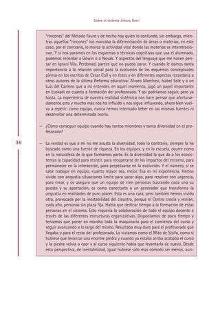 Sobre el sistema Amara Berri



        “rincones” del Método Faure y de hecho hay quien lo confunde, sin embargo, mien-
        tras aquellos “rincones” los marcaba la diferenciación de áreas o materias, en este
        caso, por el contrario, lo marca la actividad vital donde las materias se interrelacio-
        nan. Y si nos paramos en los esquemas o técnicas cognitivas que usa el alumnado,
        podemos recordar a Gowin o a Novak. Y aspectos del lenguaje que me hacen pen-
        sar en Ignasi Vila. Perdonad, parece que no puedo parar. Y cuando le damos tanta
        importancia a la relación social para la evolución de los esquemas conceptuales
        pienso en los escritos de Cesar Coll y en éstos y en diferentes aspectos recordaría a
        otros autores de la última Reforma educativa: Alvaro Marchesi, Isabel Solé y a un
        Luis del Carmen que a mi entender, en aquel momento, jugó un papel importante
        en Euskadi en cuanto a formación del profesorado. Y así podríamos seguir, pero ya
        basta. La experiencia de nuestra realidad sistémica nos hace pensar que afortuna-
        damente esto y mucho más nos ha influido y nos sigue influyendo, ahora bien vuel-
        vo a repetir: como equipo, nunca hemos intentado beber en las mismas fuentes ni
        desarrollar una determinada teoría.

     — ¿Cómo conseguir equipo cuando hay tantos miembros y tanta diversidad en el pro-
       fesorado?

36   — La verdad es que a mí no me asusta la diversidad, todo lo contrario, siempre la he
       buscado como una fuente de riqueza. En los equipos, y en la escuela, ocurre como
       en la naturaleza de la que formamos parte. Es la diversidad la que da a los ecosis-
       temas la capacidad para resistir, para recuperarse de los impactos del entorno, para
       permanecer en la interacción, para perpetuarse en la evolución. Y el número, si se
       sabe trabajar en equipo, cuanto mayor sea, mejor. Esa es mi experiencia. Hemos
       vivido con angustia situaciones límite para sacar algo, para resolver con urgencia,
       para crear, y os aseguro que un equipo de cien personas buscando cada una su
       puesto y su aportación, es como conectarte a un generador que transforma la
       angustia en realidades de puro placer. Esta es una cara, pero también hemos vivido
       otra, provocada por la inestabilidad del claustro, porque el Centro crecía y venían,
       cada año, personas sin plaza fija. Había que dedicar tiempo a la formación de estas
       personas en el sistema. Esto requería la colaboración de todo el equipo docente a
       través de las diferentes estructuras organizativas. Disponíamos de poco tiempo y
       teníamos que poner en marcha toda la maquinaria para el comienzo del curso y
       seguir avanzando a lo largo del mismo. Resultaba muy duro para el profesorado que
       llegaba y para el resto del profesorado. Lo vivíamos como el Mito de Sísifo, como si
       hubiese que levantar una enorme piedra y cuando ya estaba arriba acababa el curso
       y la piedra volvía a caer y al curso siguiente había que levantarla de nuevo. Desde
       esta perspectiva, de inestabilidad, igual hubiese sido mas cómodo ser menos, aun-




                                         Indice
 