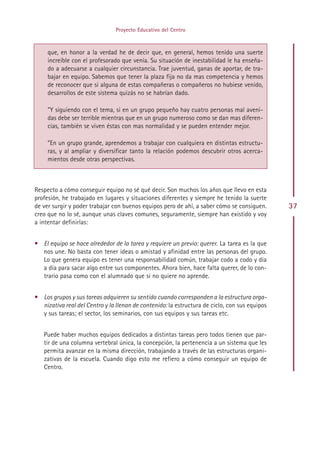 Proyecto Educativo del Centro



     que, en honor a la verdad he de decir que, en general, hemos tenido una suerte
     increíble con el profesorado que venía. Su situación de inestabilidad le ha enseña-
     do a adecuarse a cualquier circunstancia. Trae juventud, ganas de aportar, de tra-
     bajar en equipo. Sabemos que tener la plaza fija no da mas competencia y hemos
     de reconocer que si alguna de estas compañeras o compañeros no hubiese venido,
     desarrollos de este sistema quizás no se habrían dado.

     ”Y siguiendo con el tema, si en un grupo pequeño hay cuatro personas mal aveni-
     das debe ser terrible mientras que en un grupo numeroso como se dan mas diferen-
     cias, también se viven éstas con mas normalidad y se pueden entender mejor.

     ”En un grupo grande, aprendemos a trabajar con cualquiera en distintas estructu-
     ras, y al ampliar y diversificar tanto la relación podemos descubrir otros acerca-
     mientos desde otras perspectivas.



Respecto a cómo conseguir equipo no sé qué decir. Son muchos los años que llevo en esta
profesión, he trabajado en lugares y situaciones diferentes y siempre he tenido la suerte
de ver surgir y poder trabajar con buenos equipos pero de ahí, a saber cómo se consiguen.      37
creo que no lo sé, aunque unas claves comunes, seguramente, siempre han existido y voy
a intentar definirlas:


• El equipo se hace alrededor de la tarea y requiere un previo: querer. La tarea es la que
  nos une. No basta con tener ideas o amistad y afinidad entre las personas del grupo.
  Lo que genera equipo es tener una responsabilidad común, trabajar codo a codo y día
  a día para sacar algo entre sus componentes. Ahora bien, hace falta querer, de lo con-
  trario pasa como con el alumnado que si no quiere no aprende.


• Los grupos y sus tareas adquieren su sentido cuando corresponden a la estructura orga-
  nizativa real del Centro y la llenan de contenido: la estructura de ciclo, con sus equipos
  y sus tareas; el sector, los seminarios, con sus equipos y sus tareas etc.


   Puede haber muchos equipos dedicados a distintas tareas pero todos tienen que par-
   tir de una columna vertebral única, la concepción, la pertenencia a un sistema que les
   permita avanzar en la misma dirección, trabajando a través de las estructuras organi-
   zativas de la escuela. Cuando digo esto me refiero a cómo conseguir un equipo de
   Centro.




                                             Indice
 