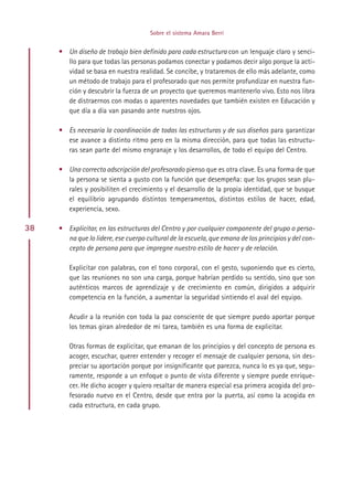 Sobre el sistema Amara Berri


     • Un diseño de trabajo bien definido para cada estructura con un lenguaje claro y senci-
       llo para que todas las personas podamos conectar y podamos decir algo porque la acti-
       vidad se basa en nuestra realidad. Se concibe, y trataremos de ello más adelante, como
       un método de trabajo para el profesorado que nos permite profundizar en nuestra fun-
       ción y descubrir la fuerza de un proyecto que queremos mantenerlo vivo. Esto nos libra
       de distraernos con modas o aparentes novedades que también existen en Educación y
       que día a día van pasando ante nuestros ojos.

     • Es necesaria la coordinación de todas las estructuras y de sus diseños para garantizar
       ese avance a distinto ritmo pero en la misma dirección, para que todas las estructu-
       ras sean parte del mismo engranaje y los desarrollos, de todo el equipo del Centro.

     • Una correcta adscripción del profesorado pienso que es otra clave. Es una forma de que
       la persona se sienta a gusto con la función que desempeña: que los grupos sean plu-
       rales y posibiliten el crecimiento y el desarrollo de la propia identidad, que se busque
       el equilibrio agrupando distintos temperamentos, distintos estilos de hacer, edad,
       experiencia, sexo.

38   • Explicitar, en las estructuras del Centro y por cualquier componente del grupo o perso-
       na que lo lidere, ese cuerpo cultural de la escuela, que emana de los principios y del con-
       cepto de persona para que impregne nuestro estilo de hacer y de relación.

        Explicitar con palabras, con el tono corporal, con el gesto, suponiendo que es cierto,
        que las reuniones no son una carga, porque habrían perdido su sentido, sino que son
        auténticos marcos de aprendizaje y de crecimiento en común, dirigidos a adquirir
        competencia en la función, a aumentar la seguridad sintiendo el aval del equipo.

        Acudir a la reunión con toda la paz consciente de que siempre puedo aportar porque
        los temas giran alrededor de mi tarea, también es una forma de explicitar.

        Otras formas de explicitar, que emanan de los principios y del concepto de persona es
        acoger, escuchar, querer entender y recoger el mensaje de cualquier persona, sin des-
        preciar su aportación porque por insignificante que parezca, nunca lo es ya que, segu-
        ramente, responde a un enfoque o punto de vista diferente y siempre puede enrique-
        cer. He dicho acoger y quiero resaltar de manera especial esa primera acogida del pro-
        fesorado nuevo en el Centro, desde que entra por la puerta, así como la acogida en
        cada estructura, en cada grupo.




                                           Indice
 