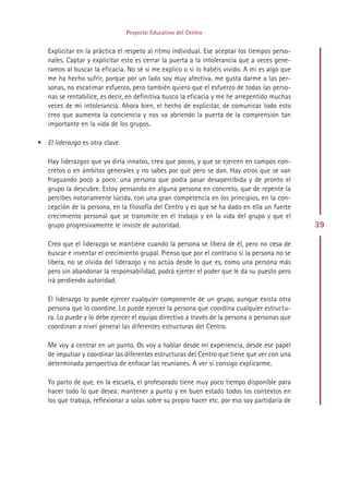 Proyecto Educativo del Centro


   Explicitar en la práctica el respeto al ritmo individual. Ese aceptar los tiempos perso-
   nales. Captar y explicitar esto es cerrar la puerta a la intolerancia que a veces gene-
   ramos al buscar la eficacia. No sé si me explico o si lo habéis vivido. A mi es algo que
   me ha hecho sufrir, porque por un lado soy muy afectiva, me gusta darme a las per-
   sonas, no escatimar esfuerzo, pero también quiero que el esfuerzo de todas las perso-
   nas se rentabilice, es decir, en definitiva busco la eficacia y me he arrepentido muchas
   veces de mi intolerancia. Ahora bien, el hecho de explicitar, de comunicar todo esto
   creo que aumenta la conciencia y nos va abriendo la puerta de la comprensión tan
   importante en la vida de los grupos.

• El liderazgo es otra clave.

   Hay liderazgos que yo diría innatos, creo que pocos, y que se ejercen en campos con-
   cretos o en ámbitos generales y no sabes por qué pero se dan. Hay otros que se van
   fraguando poco a poco: una persona que podía pasar desapercibida y de pronto el
   grupo la descubre. Estoy pensando en alguna persona en concreto, que de repente la
   percibes notoriamente lúcida, con una gran competencia en los principios, en la con-
   cepción de la persona, en la filosofía del Centro y es que se ha dado en ella un fuerte
   crecimiento personal que se transmite en el trabajo y en la vida del grupo y que el
   grupo progresivamente le inviste de autoridad.                                              39

   Creo que el liderazgo se mantiene cuando la persona se libera de él, pero no cesa de
   buscar e inventar el crecimiento grupal. Pienso que por el contrario si la persona no se
   libera, no se olvida del liderazgo y no actúa desde lo que es, como una persona más
   pero sin abandonar la responsabilidad, podrá ejercer el poder que le da su puesto pero
   irá perdiendo autoridad.

   El liderazgo lo puede ejercer cualquier componente de un grupo, aunque exista otra
   persona que lo coordine. Lo puede ejercer la persona que coordina cualquier estructu-
   ra. Lo puede y lo debe ejercer el equipo directivo a través de la persona o personas que
   coordinan a nivel general las diferentes estructuras del Centro.

   Me voy a centrar en un punto. Os voy a hablar desde mi experiencia, desde ese papel
   de impulsar y coordinar las diferentes estructuras del Centro que tiene que ver con una
   determinada perspectiva de enfocar las reuniones. A ver si consigo explicarme.

   Yo parto de que, en la escuela, el profesorado tiene muy poco tiempo disponible para
   hacer todo lo que desea: mantener a punto y en buen estado todos los contextos en
   los que trabaja, reflexionar a solas sobre su propio hacer etc. por eso soy partidaria de




                                             Indice
 
