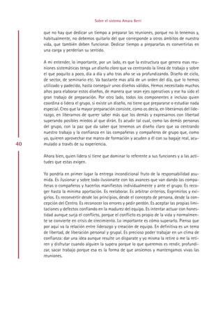 Sobre el sistema Amara Berri


     que no hay que dedicar un tiempo a preparar las reuniones, porque no lo tenemos y,
     habitualmente, no debemos quitarlo del que corresponde a otros ámbitos de nuestra
     vida, que también deben funcionar. Dedicar tiempo a prepararlas es convertirlas en
     una carga y perderían su sentido.

     A mi entender, lo importante, por un lado, es que la estructura que genera esas reu-
     niones sistemáticas tenga un diseño claro que va centrando la línea de trabajo y sobre
     el que poquito a poco, día a día y año tras año se va profundizando. Diseño de ciclo,
     de sector, de seminario etc. Va bastante mas allá de un orden del día, que lo hemos
     utilizado y padecido, hasta conseguir unos diseños válidos. Hemos necesitado muchos
     años para elaborar estos diseños, de manera que sean ejes operativos y ese ha sido el
     gran trabajo de preparación. Por otro lado, todos los componentes e incluso quien
     coordina o lidera el grupo, si existe un diseño, no tiene que prepararse o estudiar nada
     especial. Creo que la mayor preparación consiste, como os decía, en liberarnos del lide-
     razgo, en liberarnos de querer saber más que los demás y expresarnos con libertad
     superando posibles miedos al que dirán. Es acudir tal cual, como las demás personas
     del grupo, con la paz que da saber que tenemos un diseño claro que va centrando
     nuestro trabajo y la confianza en las compañeras y compañeros de grupo que, como
     yo, quieren aprovechar ese marco de formación y acuden a él con su bagaje real, acu-
40   mulado a través de su experiencia.

     Ahora bien, quien lidera sí tiene que dominar lo referente a sus funciones y a las acti-
     tudes que estas exigen.

     Yo pondría en primer lugar la entrega incondicional fruto de la responsabilidad asu-
     mida. Es ilusionar y sobre todo ilusionarte con los avances que van dando las compa-
     ñeras o compañeros y hacerlos manifiestos individualmente y ante el grupo. Es reco-
     ger hasta la mínima aportación. Es reelaborar. Es arbitrar criterios. Esgrimirlos y exi-
     girlos. Es reconvertir desde los principios, desde el concepto de persona, desde la con-
     cepción del Centro. Es reconocer los errores y pedir perdón. Es aceptar las propias limi-
     taciones y defectos confiando en la madurez del equipo. Es intentar actuar con hones-
     tidad aunque surja el conflicto, porque el conflicto es propio de la vida y normalmen-
     te se convierte en crisis de crecimiento. Lo importante es cómo superarlo. Pienso que
     por aquí va la relación entre liderazgo y creación de equipo. En definitiva es un tema
     de libertad, de liberación personal y grupal. Es precioso poder trabajar en un clima de
     confianza: dar una idea aunque resulte un disparate y yo misma la retire o me la reti-
     ren y disfrutar cuando alguien la supera porque lo que queremos es rendir, profundi-
     zar, sacar trabajo porque esa es la forma de que ansiemos y mantengamos vivas las
     reuniones.




                                       Indice
 