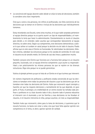Proyecto Educativo del Centro


• La conciencia del equipo docente sobre dónde se sitúa la toma de decisiones, también
  la considero otra clave importante.

   Creo que a veces a las personas, me refiero al profesorado, nos falta conciencia de las
   decisiones que se toman en el Centro e incluso de las decisiones que individualmente
   tomamos.

   Estoy recordando una Escuela, como otras muchas, en la que nadie aceptaba pertenecer
   al equipo directivo porque no se quería asumir un tipo de responsabilidades y el nom-
   bramiento lo tenía que hacer la administración. Constantemente se reunía el claustro
   para decidir, a mi entender, sobre asuntos que correspondían básicamente al equipo
   directivo, no sobre otros. Según sus componentes, eran decisiones democráticas y salie-
   se lo que saliese se curaban en salud porque la decisión era de todo el claustro. Puedo
   afirmar que en este caso el Centro no funcionaba. Se ralentizaban las decisiones, falta-
   ban criterios, sobraban las estructuras porque se les vaciaba de contenido. En este caso
   el claustro era de tamaño medio. Un Centro de casi dos líneas y padecieron mucho.

   También conozco otro Centro que funciona así y funciona bien porque es un claustro
                                                                                               41
   pequeño, ilusionado, con un equipo directivo competente y que asume su responsabi-
   lidad y son prácticamente las mismas personas las que se repiten en las diversas
   estructuras. Digo esto porque no se puede generalizar.

   Vuelvo al ejemplo primero ya que se trata de un Centro en el que tuvimos que intervenir.

   Un número importante de profesoras y profesores estaba convencido de que las deci-
   siones se tomaban entre todas las personas del claustro y que las decisiones que ahí se
   tomaban eran todas las decisiones del Centro. Hubo que reconvertir aquel concepto y
   hacerles ver que las mayores decisiones y normalmente de las que depende, en gran
   parte, el fruto, el prestigio y la credibilidad de un centro escolar las tomaba cada pro-
   fesor o profesora en su clase durante todo el día y durante todo el proceso educativo
   al intervenir con el alumnado y con las familias y esas decisiones no las llevaban al
   claustro, ni el claustro intervenía en ellas, porque asumían, sin más su responsabilidad.

   También hubo que reconvertir, cómo para la toma de decisiones, si queremos que la
   escuela funcione, no basta con estar y votar, sino que hace falta aportar opinión con
   competencia en el tema, es decir, aportar opinión de calidad.




                                            Indice
 