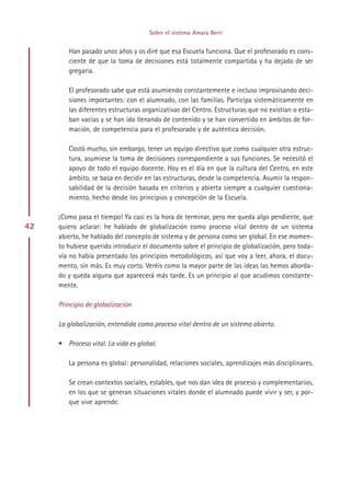 Sobre el sistema Amara Berri


        Han pasado unos años y os diré que esa Escuela funciona. Que el profesorado es cons-
        ciente de que la toma de decisiones está totalmente compartida y ha dejado de ser
        gregaria.

        El profesorado sabe que está asumiendo constantemente e incluso improvisando deci-
        siones importantes: con el alumnado, con las familias. Participa sistemáticamente en
        las diferentes estructuras organizativas del Centro. Estructuras que no existían o esta-
        ban vacías y se han ido llenando de contenido y se han convertido en ámbitos de for-
        mación, de competencia para el profesorado y de auténtica decisión.

        Costó mucho, sin embargo, tener un equipo directivo que como cualquier otra estruc-
        tura, asumiese la toma de decisiones correspondiente a sus funciones. Se necesitó el
        apoyo de todo el equipo docente. Hoy es el día en que la cultura del Centro, en este
        ámbito, se basa en decidir en las estructuras, desde la competencia. Asumir la respon-
        sabilidad de la decisión basada en criterios y abierta siempre a cualquier cuestiona-
        miento, hecho desde los principios y concepción de la Escuela.

     ¡Como pasa el tiempo! Ya casi es la hora de terminar, pero me queda algo pendiente, que
42   quiero aclarar: he hablado de globalización como proceso vital dentro de un sistema
     abierto, he hablado del concepto de sistema y de persona como ser global. En ese momen-
     to hubiese querido introducir el documento sobre el principio de globalización, pero toda-
     vía no había presentado los principios metodológicos, así que voy a leer, ahora, el docu-
     mento, sin más. Es muy corto. Veréis como la mayor parte de las ideas las hemos aborda-
     do y queda alguna que aparecerá más tarde. Es un principio al que acudimos constante-
     mente.

     Principio de globalización

     La globalización, entendida como proceso vital dentro de un sistema abierto.

     • Proceso vital. La vida es global.

        La persona es global: personalidad, relaciones sociales, aprendizajes más disciplinares.

        Se crean contextos sociales, estables, que nos dan idea de proceso y complementarios,
        en los que se generan situaciones vitales donde el alumnado puede vivir y ser, y por-
        que vive aprende.




                                           Indice
 