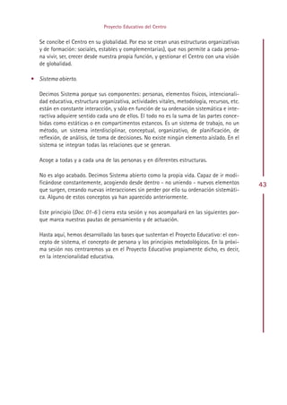 Proyecto Educativo del Centro


   Se concibe el Centro en su globalidad. Por eso se crean unas estructuras organizativas
   y de formación: sociales, estables y complementarias), que nos permite a cada perso-
   na vivir, ser, crecer desde nuestra propia función, y gestionar el Centro con una visión
   de globalidad.

• Sistema abierto.

   Decimos Sistema porque sus componentes: personas, elementos físicos, intencionali-
   dad educativa, estructura organizativa, actividades vitales, metodología, recursos, etc.
   están en constante interacción, y sólo en función de su ordenación sistemática e inte-
   ractiva adquiere sentido cada uno de ellos. El todo no es la suma de las partes conce-
   bidas como estáticas o en compartimentos estancos. Es un sistema de trabajo, no un
   método, un sistema interdisciplinar, conceptual, organizativo, de planificación, de
   reflexión, de análisis, de toma de decisiones. No existe ningún elemento aislado. En el
   sistema se integran todas las relaciones que se generan.

   Acoge a todas y a cada una de las personas y en diferentes estructuras.

   No es algo acabado. Decimos Sistema abierto como la propia vida. Capaz de ir modi-
   ficándose constantemente, acogiendo desde dentro - no uniendo - nuevos elementos           43
   que surgen, creando nuevas interacciones sin perder por ello su ordenación sistemáti-
   ca. Alguno de estos conceptos ya han aparecido anteriormente.

   Este principio (Doc. 01-6 ) cierra esta sesión y nos acompañará en las siguientes por-
   que marca nuestras pautas de pensamiento y de actuación.

   Hasta aquí, hemos desarrollado las bases que sustentan el Proyecto Educativo: el con-
   cepto de sistema, el concepto de persona y los principios metodológicos. En la próxi-
   ma sesión nos centraremos ya en el Proyecto Educativo propiamente dicho, es decir,
   en la intencionalidad educativa.




                                            Indice
 
