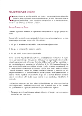 P.E.C. INTENCIONALIDAD EDUCATIVA




C
      omo quedamos en la sesión anterior, hoy vamos a centrarnos en la intencionalidad
      educativa, en qué queremos desarrollar como escuela, es decir, trataremos sobre los
      objetivos generales del Centro y sobre las características de la comunidad escolar,
por ser lo que constituye el Proyecto Educativo.

OBJETIVOS GENERALES DEL CENTRO

Llamamos objetivos al desarrollo de capacidades. Son tendencia, no algo que aprendo aquí
ahora.

Aunque todos los objetivos generales están íntimamente relacionados y forman un todo,
para conseguir una mayor comprensión diferenciamos:

1. Los que se refieren mas directamente al desarrollo de la personalidad.

2. Los que se centran en las relaciones sociales.

3. Los que aluden a las áreas más disciplinares.

Vamos a coger el Proyecto Educativo (Doc.01 ). Mirad cómo este último grupo de objeti-
vos no aparece en él, mejor dicho, aparece el titulo porque es parte de la intencionalidad
educativa, pero nos remite al Proyecto Curricular del Centro. ¿Por qué? por practicidad, ya
que metodológicamente los extraemos o inducimos de los objetivos específicos de las
áreas o materias ( lenguas, matemáticas, artística, ciencias sociales o naturales etc). Esto
lo comprobaremos al desarrollar el segundo capítulo, que tratará sobre el Proyecto
Curricular del Centro. También, allí, veremos cómo estos objetivos, se planifican con una
temporalidad deducida de la experimentación e investigación a través de treinta años de
práctica y hemos llegado al convencimiento de que con un correcto desarrollo curricular
y con la competencia sobre él, del equipo docente, no son los objetivos más difíciles de
conseguir.

En esta sesión, vamos a tratar sobre los dos primeros grupos, que aunque pertenecen al
currículo porque es, a través de la intervención sobre la práctica, como se van a desarro-
llar, aparecen en el P.E.C. porque queremos subrayarlos de manera especial:

• Porque son generales, válidos para cualquier situación de la vida y queremos que sean
  como el aire que respiramos.




                                             Indice
 