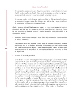 Sobre el sistema Amara Berri


     • Porque no solo los elaboramos para el alumnado; seríamos personas totalmente ilusas
       si así lo creyésemos. Hemos llegado al convencimiento de que constituyen un proyec-
       to de crecimiento personal y grupal para toda la comunidad escolar.

     • Porque no se pueden medir ni marcar una temporalidad en el desarrollo de los mismos
       ya que superan la etapa escolar. Son objetivos para toda la vida y somos conscientes
       de que en estos ámbitos, moriremos aprendiendo.

     ¿Cuáles son estos objetivos? La lista entera aparece en el P.E.C. en el anexo: documentos
     elaborados. (Doc. 01) Sólo su lectura sería suficiente para comprender el estilo de Centro
     del que hablamos, no obstante, intentaré retomar su espíritu, reinterpretándolos en la
     medida de lo posible:

     • Desarrollar una actitud de atención a lo que siento, a lo que me pasa, a lo que necesita
       mi cuerpo. Saber parar.

        Consideramos importante, aprender a parar, desde las edades mas tempranas, ante un
        desasosiego, ante un no saber que me ocurre. Parar para escuchar a mi cuerpo que me
        pide cambiar de actividad, respirar a fondo, beber, relajarme, sonreír etc. Parar, para
46
        detectar y afrontar los sentimientos de gozo, de temor, de miedo, de tristeza, de amor,
        de empatía etc.

     • Disfrutar del momento, del ahora.

        Es un objetivo al que le damos especial importancia y surgió cuando una compañera
        fue consciente de que al alumnado le preocupaba mucho ese tan planificado y supues-
        to “tiempo libre” que tienen al salir del colegio: a primera hora que me toca y luego y
        mañana dónde voy. A ella le impresionaba ver que desde edades tan tempranas, el
        calendario, ya les invadía el momento presente y en definitiva la vida. Nos comunicó
        esta reflexión y nos dimos cuenta de que a las personas adultas, al profesorado, nos
        pasaba lo mismo. ¿A que lo habéis experimentado más de una vez? Estamos, por ejem-
        plo, en esta reunión y la mente se nos escapa a lo urgente, a lo que más tarde tene-
        mos que hacer y nos resta consciencia o disfrute de lo que estamos haciendo o vivien-
        do. Nos preguntamos ¿Qué es la vida? Queramos o no, el ayer se fue y no vuelve, el
        mañana quizá no llega. La vida es cada ahora vivido en plenitud. Vivir el aquí, ahora
        con intensidad es todo un aprendizaje, es un gran reto, una capacidad a desarrollar en
        todo momento. Al decir esto, no olvido la visión sistémica porque soy consciente de
        que irremediablemente, el ayer incidió en el hoy y el hoy incidirá en el mañana.




                                          Indice
 