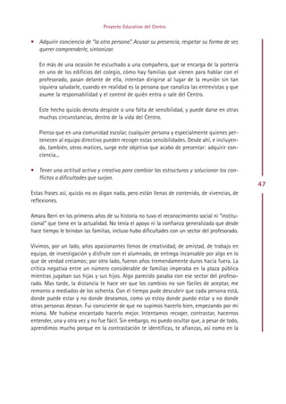 Proyecto Educativo del Centro


• Adquirir conciencia de “la otra persona”. Acusar su presencia, respetar su forma de ser,
  querer comprenderle, sintonizar.

   En más de una ocasión he escuchado a una compañera, que se encarga de la portería
   en uno de los edificios del colegio, cómo hay familias que vienen para hablar con el
   profesorado, pasan delante de ella, intentan dirigirse al lugar de la reunión sin tan
   siquiera saludarle, cuando en realidad es la persona que canaliza las entrevistas y que
   asume la responsabilidad y el control de quién entra o sale del Centro.

   Este hecho quizás denota despiste o una falta de sensibilidad, y puede darse en otras
   muchas circunstancias, dentro de la vida del Centro.

   Pienso que en una comunidad escolar, cualquier persona y especialmente quienes per-
   tenecen al equipo directivo pueden recoger estas sensibilidades. Desde ahí, e incluyen-
   do, también, otros matices, surge este objetivo que acabo de presentar: adquirir con-
   ciencia...

• Tener una actitud activa y creativa para cambiar las estructuras y solucionar los con-
  flictos o dificultades que surjan.
                                                                                                47
Estas frases así, quizás no os digan nada, pero están llenas de contenido, de vivencias, de
reflexiones.

Amara Berri en los primeros años de su historia no tuvo el reconocimiento social ni “institu-
cional” que tiene en la actualidad. No tenía el apoyo ni la confianza generalizada que desde
hace tiempo le brindan las familias, incluso hubo dificultades con un sector del profesorado.

Vivimos, por un lado, años apasionantes llenos de creatividad, de amistad, de trabajo en
equipo, de investigación y disfrute con el alumnado, de entrega incansable por algo en lo
que de verdad creíamos; por otro lado, fueron años tremendamente duros hacia fuera. La
crítica negativa entre un número considerable de familias imperaba en la plaza pública
mientras jugaban sus hijas y sus hijos. Algo parecido pasaba con ese sector del profeso-
rado. Mas tarde, la distancia te hace ver que los cambios no son fáciles de aceptar, me
remonto a mediados de los ochenta. Con el tiempo pude descubrir que cada persona está,
donde puede estar y no donde deseamos, como yo estoy donde puedo estar y no donde
otras personas desean. Fui consciente de que no supimos hacerlo bien, empezando por mí
misma. Me hubiese encantado hacerlo mejor. Intentamos recoger, contrastar, hacernos
entender, una y otra vez y no fue fácil. Sin embargo, no puedo ocultar que, a pesar de todo,
aprendimos mucho porque en la contrastación te identificas, te afianzas, así como en la




                                             Indice
 