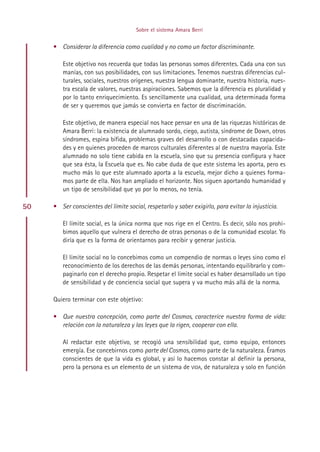 Sobre el sistema Amara Berri


     • Considerar la diferencia como cualidad y no como un factor discriminante.

        Este objetivo nos recuerda que todas las personas somos diferentes. Cada una con sus
        manías, con sus posibilidades, con sus limitaciones. Tenemos nuestras diferencias cul-
        turales, sociales, nuestros orígenes, nuestra lengua dominante, nuestra historia, nues-
        tra escala de valores, nuestras aspiraciones. Sabemos que la diferencia es pluralidad y
        por lo tanto enriquecimiento. Es sencillamente una cualidad, una determinada forma
        de ser y queremos que jamás se convierta en factor de discriminación.

        Este objetivo, de manera especial nos hace pensar en una de las riquezas históricas de
        Amara Berri: la existencia de alumnado sordo, ciego, autista, síndrome de Down, otros
        síndromes, espina bífida, problemas graves del desarrollo o con destacadas capacida-
        des y en quienes proceden de marcos culturales diferentes al de nuestra mayoría. Este
        alumnado no solo tiene cabida en la escuela, sino que su presencia configura y hace
        que sea ésta, la Escuela que es. No cabe duda de que este sistema les aporta, pero es
        mucho más lo que este alumnado aporta a la escuela, mejor dicho a quienes forma-
        mos parte de ella. Nos han ampliado el horizonte. Nos siguen aportando humanidad y
        un tipo de sensibilidad que yo por lo menos, no tenía.

50   • Ser conscientes del límite social, respetarlo y saber exigirlo, para evitar la injusticia.

        El límite social, es la única norma que nos rige en el Centro. Es decir, sólo nos prohi-
        bimos aquello que vulnera el derecho de otras personas o de la comunidad escolar. Yo
        diría que es la forma de orientarnos para recibir y generar justicia.

        El límite social no lo concebimos como un compendio de normas o leyes sino como el
        reconocimiento de los derechos de las demás personas, intentando equilibrarlo y com-
        paginarlo con el derecho propio. Respetar el límite social es haber desarrollado un tipo
        de sensibilidad y de conciencia social que supera y va mucho más allá de la norma.

     Quiero terminar con este objetivo:

     • Que nuestra concepción, como parte del Cosmos, caracterice nuestra forma de vida:
       relación con la naturaleza y las leyes que la rigen, cooperar con ella.

        Al redactar este objetivo, se recogió una sensibilidad que, como equipo, entonces
        emergía. Ese concebirnos como parte del Cosmos, como parte de la naturaleza. Éramos
        conscientes de que la vida es global, y así lo hacemos constar al definir la persona,
        pero la persona es un elemento de un sistema de VIDA, de naturaleza y solo en función




                                            Indice
 