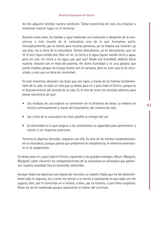 Proyecto Educativo del Centro


   de ella adquiere sentido nuestra condición. Tomar conciencia de esto, era empezar a
   encontrar nuestro lugar, en el Universo.

   Durante estos años, ha habido y sigue habiendo una evolución y despertar de la con-
   ciencia a este mundo de la naturaleza viva de la que formamos parte.
   Conceptualmente, por lo menos para muchas personas, ya no impera esa relación: yo
   soy dios, rey o reina de la naturaleza. Hemos descubierto, yo he descubierto, que sin
   mí el aire sigue siendo aire. Que sin mí, la tierra y el agua siguen siendo tierra y agua,
   pero sin aire, sin tierra y sin agua ¿yo, qué soy? Desde esa humildad, debería darse
   nuestra relación con el resto del planeta. He dicho humildad y es una palabra que
   jamás empleo, porque no encaja mucho con mi persona, pero en este caso la he nece-
   sitado y creo que va llena de sinceridad.

   En este momento, descubrir las leyes que nos rigen, a través de los hechos fundamen-
   tales de la vida, es todo un reto que yo deseo para mí y para todo el Centro, porque es
   el descubrimiento del sentido de la vida. Es el reto de tener los sentidos abiertos para
   tomar conciencia de que:

   • Los residuos de una especie se convierten en el alimento de otras. La materia se
                                                                                                51
     recicla continuamente a través del ecosistema, del sistema de vida.

   • Los ciclos de la naturaleza los hace posible la energía del sol.

   • La diversidad es la que asegura a los ecosistemas la capacidad para permanecer y
     resistir a los impactos exteriores.

   Termina el objetivo diciendo: cooperar con ella. Es otro de los hechos fundamentales:
   en la naturaleza, aunque parece que predomina la competencia, el elemento dominan-
   te es la cooperación.

Yo deseo para mí y para todo el Centro, siguiendo a los grandes ecólogos: Odum, Margulis,
Margalef, saber convertir los comportamientos de la naturaleza en principios que gobier-
nen nuestra sociedad. Eso es desarrollo sostenible.

Aunque todos los objetivos son dignos de mención, os habréis fijado que he ido detenién-
dome sólo en algunos, tal y como me venían a la mente y expresando lo que cada uno me
sugería, bien, por el contenido en sí mismo, o bien, por su historia, o por cómo surgieron.
Otros no los he nombrado porque aparecerán al hablar del currículo.




                                             Indice
 