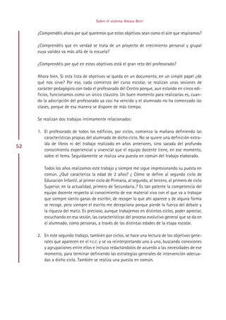 Sobre el sistema Amara Berri


     ¿Comprendéis ahora por qué queremos que estos objetivos sean como el aire que respiramos?

     ¿Comprendéis que en verdad se trata de un proyecto de crecimiento personal y grupal
     cuya validez va más allá de la escuela?

     ¿Comprendéis por qué en estos objetivos está el gran reto del profesorado?

     Ahora bien, Si esta lista de objetivos se queda en un documento, en un simple papel ¿de
     qué nos sirve? Por eso, cada comienzo del curso escolar, se realizan unas sesiones de
     carácter pedagógico con todo el profesorado del Centro porque, aun estando en cinco edi-
     ficios, funcionamos como un único claustro. Un buen momento para realizarlas es, cuan-
     do la adscripción del profesorado ya casi ha vencido y el alumnado no ha comenzado las
     clases, porque de esa manera se dispone de más tiempo.

     Se realizan dos trabajos íntimamente relacionados:

     1. El profesorado de todos los edificios, por ciclos, comienza la mañana definiendo las
        características propias del alumnado de dicho ciclo. No se quiere una definición extra-
        ída de libros ni del trabajo realizado en años anteriores, sino sacada del profundo
52
        conocimiento experiencial y vivencial que el equipo docente tiene, en ese momento,
        sobre el tema. Seguidamente se realiza una puesta en común del trabajo elaborado.

        Todos los años realizamos este trabajo y siempre me sigue impresionando su puesta en
        común. ¿Qué caracteriza la edad de 2 años? ¿ Cómo se define al segundo ciclo de
        Educación Infantil, al primer ciclo de Primaria, al segundo, al tercero, al primero de ciclo
        Superior, en la actualidad, primero de Secundaria..? Es tan patente la competencia del
        equipo docente respecto al conocimiento de ese material vivo con el que va a trabajar
        que siempre siento ganas de escribir, de recoger lo que ahí aparece y de alguna forma
        se recoge, pero siempre el escrito me decepciona porque pierde la fuerza del debate y
        la riqueza del matiz. Es precioso, aunque trabajemos en distintos ciclos, poder apreciar,
        escuchando en esa sesión, las características del proceso evolutivo general que se da en
        el alumnado, como personas, a través de las distintas edades de la etapa escolar.

     2. En este segundo trabajo, también por ciclos, se hace una lectura de los objetivos gene-
        rales que aparecen en el P.E.C. y se va reinterpretando uno a uno, buscando conexiones
        y agrupaciones entre ellos e incluso redactándolos de acuerdo a las necesidades de ese
        momento, para terminar definiendo las estrategias generales de intervención adecua-
        das a dicho ciclo. También se realiza una puesta en común.




                                           Indice
 