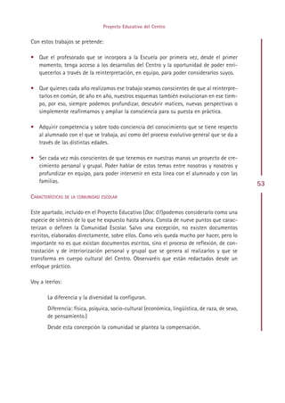 Proyecto Educativo del Centro


Con estos trabajos se pretende:

• Que el profesorado que se incorpora a la Escuela por primera vez, desde el primer
  momento, tenga acceso a los desarrollos del Centro y la oportunidad de poder enri-
  quecerlos a través de la reinterpretación, en equipo, para poder considerarlos suyos.

• Que quienes cada año realizamos ese trabajo seamos conscientes de que al reinterpre-
  tarlos en común, de año en año, nuestros esquemas también evolucionan en ese tiem-
  po, por eso, siempre podemos profundizar, descubrir matices, nuevas perspectivas o
  simplemente reafirmarnos y ampliar la consciencia para su puesta en práctica.

• Adquirir competencia y sobre todo conciencia del conocimiento que se tiene respecto
  al alumnado con el que se trabaja, así como del proceso evolutivo general que se da a
  través de las distintas edades.

• Ser cada vez más conscientes de que tenemos en nuestras manos un proyecto de cre-
  cimiento personal y grupal. Poder hablar de estos temas entre nosotras y nosotros y
  profundizar en equipo, para poder intervenir en esta línea con el alumnado y con las
  familias.                                                                                      53
CARACTERÍSTICAS DE LA COMUNIDAD ESCOLAR

Este apartado, incluido en el Proyecto Educativo (Doc. 01)podemos considerarlo como una
especie de síntesis de lo que he expuesto hasta ahora. Consta de nueve puntos que carac-
terizan o definen la Comunidad Escolar. Salvo una excepción, no existen documentos
escritos, elaborados directamente, sobre ellos. Como veis queda mucho por hacer, pero lo
importante no es que existan documentos escritos, sino el proceso de reflexión, de con-
trastación y de interiorización personal y grupal que se genera al realizarlos y que se
transforma en cuerpo cultural del Centro. Observaréis que están redactados desde un
enfoque práctico.

Voy a leerlos:

       La diferencia y la diversidad la configuran.
       Diferencia: física, psíquica, socio-cultural (económica, lingüística, de raza, de sexo,
       de pensamiento.)
       Desde esta concepción la comunidad se plantea la compensación.




                                             Indice
 