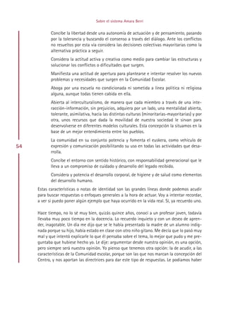 Sobre el sistema Amara Berri


            Concibe la libertad desde una autonomía de actuación y de pensamiento, pasando
            por la tolerancia y buscando el consenso a través del diálogo. Ante los conflictos
            no resueltos por esta vía considera las decisiones colectivas mayoritarias como la
            alternativa práctica a seguir.
            Considera la actitud activa y creativa como medio para cambiar las estructuras y
            solucionar los conflictos o dificultades que surgen.
            Manifiesta una actitud de apertura para plantearse e intentar resolver los nuevos
            problemas y necesidades que surgen en la Comunidad Escolar.
            Aboga por una escuela no condicionada ni sometida a línea política ni religiosa
            alguna, aunque todas tienen cabida en ella.
            Abierta al interculturalismo, de manera que cada miembro a través de una inte-
            racción-información, sin prejuicios, adquiera por un lado, una mentalidad abierta,
            tolerante, asimilativa, hacia las distintas culturas (minoritarias-mayoritarias) y por
            otra, unos recursos que dada la movilidad de nuestra sociedad le sirvan para
            desenvolverse en diferentes modelos culturales. Esta concepción la situamos en la
            base de un mejor entendimiento entre los pueblos.
            La comunidad en su conjunto potencia y fomenta el euskera, como vehículo de
54          expresión y comunicación posibilitando su uso en todas las actividades que desa-
            rrolla.
            Concibe el entorno con sentido histórico, con responsabilidad generacional que le
            lleva a un compromiso de cuidado y desarrollo del legado recibido.
            Considera y potencia el desarrollo corporal, de higiene y de salud como elementos
            del desarrollo humano.
     Estas características o notas de identidad son las grandes líneas donde podemos acudir
     para buscar respuestas o enfoques generales a la hora de actuar. Voy a intentar recordar,
     a ver si puedo poner algún ejemplo que haya ocurrido en la vida real. Sí, ya recuerdo uno.

     Hace tiempo, no lo sé muy bien, quizás quince años, conocí a un profesor joven, todavía
     llevaba muy poco tiempo en la docencia. Lo recuerdo inquieto y con un deseo de apren-
     der, inagotable. Un día me dijo que se le había presentado la madre de un alumno indig-
     nada porque su hijo, había estado en clase con otro niño gitano. Me decía que lo pasó muy
     mal y que intentó explicarle lo que él pensaba sobre el tema, lo mejor que pudo y me pre-
     guntaba que hubiese hecho yo. Le dije: argumentar desde nuestra opinión, es una opción,
     pero siempre será nuestra opinión. Yo pienso que tenemos otra opción: la de acudir, a las
     características de la Comunidad escolar, porque son las que nos marcan la concepción del
     Centro, y nos aportan las directrices para dar este tipo de respuestas. Le podíamos haber




                                          Indice
 