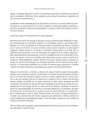 Proyecto Educativo del Centro


sacado el Proyecto Educativo y leerle la característica que dice la diferencia y la diversi-
dad la configuran. Diferencia: física, psíquica, socio-cultural (económica, lingüística, de
raza, de sexo, de pensamiento...).

Le podíamos haber recordado que este documento lo tenían en sus manos desde la entre-
vista previa a la matriculación de su hijo y, también le hubiésemos podido cuestionar si,
de hecho, aceptaba la riqueza de la pluralidad o si quizás se había confundido en la elec-
ción de la Escuela.

Es práctico acudir a este documento en estas ocasiones.

Recuerdo otro hecho. No retengo el año pero sé que en Donostia (San Sebastián) se esta-
ban generalizando los comedores escolares en los Colegios públicos, pero Amara Berri,
todavía no lo tenía. Se planteó en el Consejo Escolar la posibilidad de abrirlo, a petición
de un número de familias. En aquel momento, ahora parece imposible, no salió aquella
propuesta. Todavía siento en mi cuerpo un escalofrío cuando pienso en la frase que se
esgrimió como argumento: no es una necesidad, sino vagancia de las madres. Aquel con-
sejo mayoritariamente masculino que no tenía el respaldo actual de la cultura del Centro,
ya que no existían o eran mas limitados estos documentos escritos, votó en contra de la
propuesta. Afortunadamente aquella decisión duró poco tiempo, porque enseguida se               55
revisó y se rectificó. No obstante, nos sirvió para aprender. De ahí surgió esta otra carac-
terística: la Comunidad manifiesta una actitud de apertura para plantearse e intentar
resolver los nuevos problemas y necesidades que surgen en la Comunidad Escolar.

Después de varios años, y, también, a petición de algunas familias surgió otra propuesta
respecto a los comedores escolares. Se planteaba un comedor de puertas abiertas. Es decir,
que en el horario del mediodía cualquier alumna o alumno pudiera salir del centro esco-
lar, un día, por ejemplo, para dar un paseo con su abuelo o con su madre, otro día para
realizar cualquier actividad, etc. En aquel momento ya había cuatro comedores con 700
comensales, los menores de dos años de edad. Compaginar los turnos de comida, las acti-
vidades que en ese tiempo realizan en cada uno de los edificios, establecer el horario y
cubrir las responsabilidades de monitoras y monitores deportivos, de comedores, personal
de porterías etc. no era tarea fácil y aunque no viene al caso la decisión en sí, puedo decir
que lo primero que se hizo en aquel Consejo Escolar, fue acudir al Proyecto Educativo y
recordar esta característica del Centro: apertura para plantearse e intentar resolver los
nuevos problemas y necesidades que surgen... Esto nos obligó a realizar un serio trabajo de
análisis y de posible viabilidad.

Como os decía, son las grandes líneas donde podemos acudir para acertar con las respues-
tas adecuadas al tipo de Centro.




                                             Indice
 