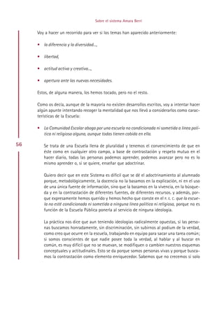 Sobre el sistema Amara Berri


     Voy a hacer un recorrido para ver si los temas han aparecido anteriormente:

     • la diferencia y la diversidad...,

     • libertad,

     • actitud activa y creativa...,

     • apertura ante las nuevas necesidades.

     Estos, de alguna manera, los hemos tocado, pero no el resto.

     Como os decía, aunque de la mayoría no existen desarrollos escritos, voy a intentar hacer
     algún apunte intentando recoger la mentalidad que nos llevó a considerarlos como carac-
     terísticas de la Escuela:

     • La Comunidad Escolar aboga por una escuela no condicionada ni sometida a línea polí-
       tica ni religiosa alguna, aunque todas tienen cabida en ella.

56      Se trata de una Escuela llena de pluralidad y tenemos el convencimiento de que en
        éste como en cualquier otro campo, a base de contrastación y respeto mutuo en el
        hacer diario, todas las personas podemos aprender, podemos avanzar pero no es lo
        mismo aprender o, si se quiere, enseñar que adoctrinar.

        Quiero decir que en este Sistema es difícil que se dé el adoctrinamiento al alumnado
        porque, metodológicamente, la docencia no la basamos en la explicación, ni en el uso
        de una única fuente de información, sino que la basamos en la vivencia, en la búsque-
        da y en la contrastación de diferentes fuentes, de diferentes recursos. y además, por-
        que expresamente hemos querido y hemos hecho que conste en el P. E. C. que la escue-
        la no esté condicionada ni sometida a ninguna línea política ni religiosa, porque no es
        función de la Escuela Pública ponerla al servicio de ninguna ideología.

        La práctica nos dice que aun teniendo ideologías radicalmente opuestas, si las perso-
        nas buscamos honradamente, sin discriminación, sin subirnos al podium de la verdad,
        como creo que ocurre en la escuela, trabajando en equipo para sacar una tarea común;
        si somos conscientes de que nadie posee toda la verdad, al hablar y al buscar en
        común, es muy difícil que no se muevan, se modifiquen o cambien nuestros esquemas
        conceptuales y actitudinales. Esto se da porque somos personas vivas y porque busca-
        mos la contrastación como elemento enriquecedor. Sabemos que no crecemos si solo




                                            Indice
 