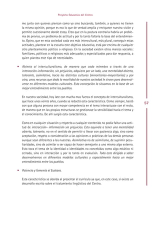 Proyecto Educativo del Centro


   me junto con quienes piensan como yo sino buscando, también, a quienes no tienen
   la misma opinión, porque es eso lo que de verdad amplía y enriquece nuestra visión y
   permite cuestionarme donde estoy. Creo que en la postura contraria habría un proble-
   ma de previos, un problema de actitud y por lo tanto fallaría la base del entendimien-
   to. Opino, que en esta sociedad cada vez más intercultural, más plural, conseguir estas
   actitudes, plantear en la escuela este objetivo educativo, está por encima de cualquier
   otro planteamiento político o religioso. En la sociedad existen otros marcos sociales:
   familiares, políticos o religiosos más adecuados y especializados para dar respuesta, a
   quien plantea este tipo de necesidades.

• Abierta al interculturalismo, de manera que cada miembro a través de una
  interacción-información, sin prejuicios, adquiera por un lado, una mentalidad abierta,
  tolerante, asimilativa, hacia las distintas culturas (minoritarias-mayoritarias) y por
  otra, unos recursos que dada la movilidad de nuestra sociedad le sirvan para desenvol-
  verse en diferentes modelos culturales. Esta concepción la situamos en la base de un
  mejor entendimiento entre los pueblos.

   En nuestra sociedad, hoy late con mucha mas fuerza el concepto de interculturalismo,
   que hace unos veinte años, cuando se redactó esta característica. Como siempre, bastó
                                                                                                57
   con que alguna persona con mayor competencia en el tema interactuase con el resto,
   de manera que en las propias estructuras se gestionase la sensibilidad hacia el tema y
   el conocimiento. De allí surgió esta característica.

   Como en cualquier situación y respecto a cualquier contenido no podía faltar una acti-
   tud de interacción- información sin prejuicios. Esto equivale a tener una mentalidad
   abierta, tolerante, no en el sentido de permitir o llevar con paciencia algo, sino como
   aceptación, respeto o consideración a las opiniones o prácticas de las demás personas
   aunque sean diferentes a las nuestras. Asimilativa no de asimilismo, de suprimir pecu-
   liaridades, sino de asimilar o ser capaz de hacer semejante a uno mismo algo externo.
   Esto toca el tema de la identidad o identidades no concebidas como algo estático ni
   cerrado, sino en interacción y por lo tanto en evolución. Todo esto dirigido a saber
   desenvolvernos en diferentes modelos culturales y especialmente hacia un mejor
   entendimiento entre los pueblos.

• Potencia y fomenta el Euskara.

   Esta característica se aborda al presentar el currículo ya que, en este caso, sí existe un
   desarrollo escrito sobre el tratamiento lingüístico del Centro.




                                             Indice
 