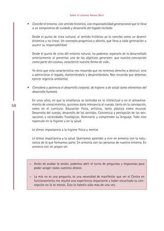 Sobre el sistema Amara Berri


     • Concibe el entorno. con sentido histórico, con responsabilidad generacional que le lleva
       a un compromiso de cuidado y desarrollo del legado recibido.

        Desde el punto de vista cultural, al sentido histórico yo lo concibo como un devenir
        dinámico y no lineal. Un concepto progresivo y abierto, que lleva a cada generación a
        asumir su responsabilidad.

        Desde el punto de vista del entorno natural, no podemos separarlo de lo desarrollado
        anteriormente al presentar uno de los objetivos generales: que nuestra concepción
        como parte del cosmos, caracterice nuestra forma de vida...

        Yo diría que esta característica nos recuerda que no tenemos derecho a destruir, sino
        a administrar el legado, manteniéndolo y desarrollándolo. Nos recuerda que debemos
        ejercer regencia ambiental.

     • Considera y potencia el desarrollo corporal, de higiene y de salud como elementos del
       desarrollo humano.

        En unos años, en que la enseñanza se centraba en lo intelectual o en el almacena-
58      miento de conocimientos, quisimos darle relevancia al cuerpo, tanto en la concepción,
        como en el currículo: Educación física, artística, tanto plástica como musical.
        Desarrollo del cuerpo, desarrollo de los sentidos. Conciencia y percepción de las sen-
        saciones y necesidades fisiológicas. Dominarlo y comprender su lenguaje. Todo esto
        repercute en la higiene y en la salud.

        Le dimos importancia a la higiene física y mental.

        Le dimos importancia a la salud. Queríamos aprender a vivir en armonía con la natu-
        raleza de la que formamos parte. En armonía con las personas de nuestro entorno. En
        armonía con mi propio ser.




      — Antes de acabar la sesión, podemos abrir el turno de preguntas y respuestas para
        poder acoger todos vuestros deseos.

      — La mía no es una pregunta, es una necesidad de manifestar que ver el Centro en
        funcionamiento me resultó una experiencia impactante y haber escuchado su con-
        cepción no lo es menos. Esto lo habréis oído más de una vez.




                                          Indice
 