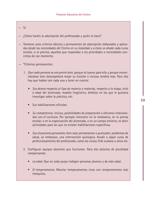 Proyecto Educativo del Centro



— Sí.

— ¿Cómo hacéis la adscripción del profesorado y quién la hace?

— Tenemos unos criterios básicos y permanentes de adscripción elaborados y aplica-
  dos desde las necesidades del Centro en su totalidad y a éstos se añade cada curso
  escolar, si se precisa, aquellos que respondan a las prioridades o necesidades con-
  cretas de ese momento.

— ”Criterios permanentes:

   1. Que cada persona se encuentre bien, porque es bueno para ella y porque encon-
      trándose bien desempeñará mejor su función e incluso rendirá más. Para ello
      hay que hablar con cada una y tener en cuenta:

        • Sus deseos respecto al tipo de materia o materias, respecto a la etapa, ciclo
          o edad del alumnado, modelo lingüístico, ámbitos en los que le gustaría
          investigar sobre la práctica, etc.
                                                                                          59
        • Sus habilitaciones oficiales.

        • Su competencia, incluso, posibilidades de preparación o aficiones relaciona-
          das con el currículo. Por ejemplo intervenir en la mediateca, en la prensa
          escolar, o en la organización del alumnado, o en un campo artístico, es decir
          actividades para las que no existen habilitaciones específicas.

        • Sus situaciones personales. bien sean permanentes o puntuales: problemas de
          salud, un embarazo, una intervención quirúrgica. Acudir a algún curso de
          perfeccionamiento del profesorado, como los cursos R de euskara u otros etc.

   2. Configurar equipos docentes que funcionen. Para ello dotarlos de pluralidad
      compensando:

        • La edad. Que en cada quipo trabajen personas jóvenes y de más edad.

        • El temperamento. Mezclar temperamentos vivos con temperamentos más
          tranquilos.




                                           Indice
 
