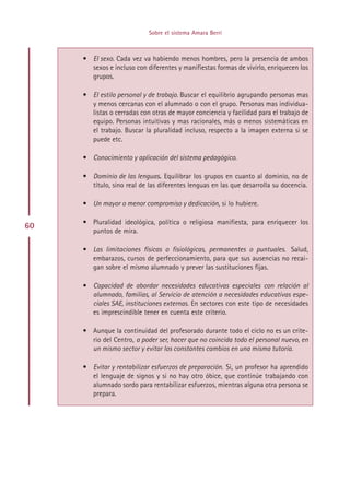 Sobre el sistema Amara Berri



     • El sexo. Cada vez va habiendo menos hombres, pero la presencia de ambos
       sexos e incluso con diferentes y manifiestas formas de vivirlo, enriquecen los
       grupos.

     • El estilo personal y de trabajo. Buscar el equilibrio agrupando personas mas
       y menos cercanas con el alumnado o con el grupo. Personas mas individua-
       listas o cerradas con otras de mayor conciencia y facilidad para el trabajo de
       equipo. Personas intuitivas y mas racionales, más o menos sistemáticas en
       el trabajo. Buscar la pluralidad incluso, respecto a la imagen externa si se
       puede etc.

     • Conocimiento y aplicación del sistema pedagógico.

     • Dominio de las lenguas. Equilibrar los grupos en cuanto al dominio, no de
       título, sino real de las diferentes lenguas en las que desarrolla su docencia.

     • Un mayor o menor compromiso y dedicación, si lo hubiere.

     • Pluralidad ideológica, política o religiosa manifiesta, para enriquecer los
60
       puntos de mira.

     • Las limitaciones físicas o fisiológicas, permanentes o puntuales. Salud,
       embarazos, cursos de perfeccionamiento, para que sus ausencias no recai-
       gan sobre el mismo alumnado y prever las sustituciones fijas.

     • Capacidad de abordar necesidades educativas especiales con relación al
       alumnado, familias, al Servicio de atención a necesidades educativas espe-
       ciales SAE, instituciones externas. En sectores con este tipo de necesidades
       es imprescindible tener en cuenta este criterio.

     • Aunque la continuidad del profesorado durante todo el ciclo no es un crite-
       rio del Centro, a poder ser, hacer que no coincida todo el personal nuevo, en
       un mismo sector y evitar los constantes cambios en una misma tutoría.

     • Evitar y rentabilizar esfuerzos de preparación. Si, un profesor ha aprendido
       el lenguaje de signos y si no hay otro óbice, que continúe trabajando con
       alumnado sordo para rentabilizar esfuerzos, mientras alguna otra persona se
       prepara.




                                 Indice
 