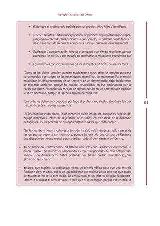 Proyecto Educativo del Centro



       • Evitar que el profesorado trabaje con sus propios hijos, hijas o familiares.

       • Tener en cuenta las situaciones personales específicas argumentadas que no per-
         judiquen derechos de otras personas. Si por ejemplo, un profesor puede tener en
         clase a los hijos de su posible compañera e intuye problemas y lo argumenta.

       • Suplencia y compensación horaria a personas que tienen reuniones porque
         coordinan los ciclos, o por trabajo en seminarios o en la junta económica etc.

       • Equilibrar los recursos humanos en los diferentes edificios, ciclos, sectores.

   ”Como os he dicho, también pueden establecerse otros criterios propios para ese
   curso escolar, que surgen de las necesidades específicas del momento. Por ejemplo:
   estabilizar los departamentos de un sector y de un determinado ciclo, hablaremos
   de ello más adelante, porque ha habido inestabilidad en ese profesorado por la
   razón que fuere. Potenciar los medios de comunicación en un determinado edificio,
   si se ve necesario, porque se aprecia alguna carencia etc.

   ”Los criterios deben ser conocidos por todo el profesorado y estar abiertos a la con-    61
   trastación ante cualquier sugerencia.

   ”Si los criterios están claros, lo de menos es quién los aplica, aunque es función del
   equipo directivo a través de la jefatura de estudios, en este caso, de la dirección
   pedagógica. Es un proceso de diálogo constante hasta que todo encaje.

   ”En Amara Berri llevar a cabo esta función ha sido relativamente fácil, a pesar de
   ser un equipo docente tan numeroso, porque ha existido una cultura de Centro y
   una disposición incondicional para supeditar todo al bien general del Centro.

— Yo he conocido Centros donde ha habido conflictos con la adscripción, porque se
  quiere resolver en claustro y empezando a elegir las personas de más antigüedad.
  También, en Amara Berri, habrá personas que hayan creado dificultades, ¿no?
  ¿Cómo se resuelven?

— Yo creo, que esgrimir la antigüedad como un criterio válido para que una escuela
  funcione bien, es decir, que la antigüedad esté por encima de los criterios que acabo
  de enumerar, no se lo cree nadie. La antigüedad es un criterio dirigido fundamen-
  talmente a buscar el bien personal y creo que ni lo consigue, porque ese criterio se




                                           Indice
 