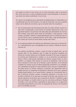 Sobre el sistema Amara Berri


     usa cuando no existe un buen clima y en un clima enrarecido, nadie se encuentra
     bien. Otra cosa sería, en caso de pérdida de plaza o para desempatar si dos perso-
     nas reúnen las mismas condiciones. Yo así lo veo.

     ”En cuanto a los problemas que la adscripción ha podido generar en Amara Berri con
     el profesorado que lleva este sistema y a lo largo de estos años, creo que se podrían
     contar con los dedos de una mano y que yo recuerde sobre tres situaciones:

     • Con la escolarización del alumnado de dos años. Esa edad infundía mucho res-
       peto entre el profesorado y como Centro no teníamos experiencia en ella, ni la
       seguridad respecto a las personas más adecuadas para desempeñar esa función.
       Pero siempre surge quien quiere hacer de contrapeso a esas posturas, a esos
       miedos y arriesgan y ofrecen su disponibilidad para que no se deteriore esa cul-
       tura del Centro, que ha imperado durante tantos años, y siga prevaleciendo el
       bien común por encima de otros deseos aunque sean lícitos.

     • En el cambio de edificio. Son edificios muy diferentes incluso por su entorno físi-
       co y medioambiental, por su antigüedad, por los accesos y medios de comuni-
       caciones etc.
62
        Los cambios normalmente cuestan, a pesar de todo la mayoría dice: ¿se me
        necesita allá? no hay problema; pero no todas las personas encajamos los
        hechos de la misma manera aun no faltando voluntad. En ese caso, se esgrimen
        los criterios que fundamentan el cambio y si no se encuentra una alternativa
        mejor, se lleva a cabo porque explicados los criterios, aunque cueste, se com-
        prenden y se aceptan. Solo conozco un caso de no aceptación y que fue muy
        duro el proceso. En este caso, de no llevarse a cabo la decisión, no se hubiesen
        cumplido los criterios ya que se habría perjudicado seriamente a sus compañe-
        ras y compañeros de grupo. En casos similares a éste, creo que el equipo direc-
        tivo debe asumir su función: mantener la decisión, tras argumentar todo lo
        posible para que se comprenda la bondad de la decisión, por lo que la persona
        aludida puede aportar en su nueva función y porque va a encontrarse bien o,
        por el contrario, invitarle a acudir a instancias superiores si cree que no es
        correcta la decisión. En el caso que nos ocupa he de decir, que recurrió a ins-
        tancias superiores. He de decir, que se mantuvo la decisión. Y también es justo
        decir que trabajó y se implicó como lo que era: una buena profesional. Pasaba
        el tiempo y yo le veía contenta y aportando en aquel grupo y en su papel pero
        necesitaba preguntárselo y así lo hice. Su respuesta fue sincera y me reconoció
        que se encontraba muy bien.




                                     Indice
 