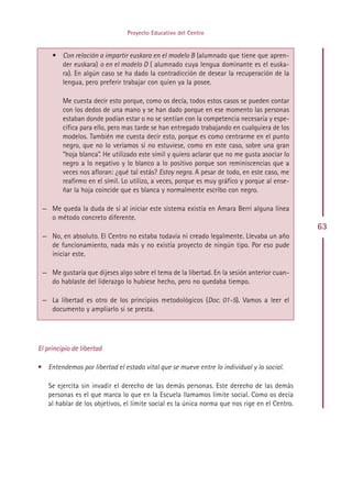 Proyecto Educativo del Centro


     • Con relación a impartir euskara en el modelo B (alumnado que tiene que apren-
       der euskara) o en el modelo D ( alumnado cuya lengua dominante es el euska-
       ra). En algún caso se ha dado la contradicción de desear la recuperación de la
       lengua, pero preferir trabajar con quien ya la posee.

         Me cuesta decir esto porque, como os decía, todos estos casos se pueden contar
         con los dedos de una mano y se han dado porque en ese momento las personas
         estaban donde podían estar o no se sentían con la competencia necesaria y espe-
         cífica para ello, pero mas tarde se han entregado trabajando en cualquiera de los
         modelos. También me cuesta decir esto, porque es como centrarme en el punto
         negro, que no lo veríamos si no estuviese, como en este caso, sobre una gran
         “hoja blanca”. He utilizado este símil y quiero aclarar que no me gusta asociar lo
         negro a lo negativo y lo blanco a lo positivo porque son reminiscencias que a
         veces nos afloran: ¿qué tal estás? Estoy negra. A pesar de todo, en este caso, me
         reafirmo en el símil. Lo utilizo, a veces, porque es muy gráfico y porque al ense-
         ñar la hoja coincide que es blanca y normalmente escribo con negro.

 — Me queda la duda de si al iniciar este sistema existía en Amara Berri alguna línea
   o método concreto diferente.
                                                                                               63
 — No, en absoluto. El Centro no estaba todavía ni creado legalmente. Llevaba un año
   de funcionamiento, nada más y no existía proyecto de ningún tipo. Por eso pude
   iniciar este.

 — Me gustaría que dijeses algo sobre el tema de la libertad. En la sesión anterior cuan-
   do hablaste del liderazgo lo hubiese hecho, pero no quedaba tiempo.

 — La libertad es otro de los principios metodológicos (Doc. 01-5). Vamos a leer el
   documento y ampliarlo si se presta.




El principio de libertad

• Entendemos por libertad el estado vital que se mueve entre lo individual y lo social.

   Se ejercita sin invadir el derecho de las demás personas. Este derecho de las demás
   personas es el que marca lo que en la Escuela llamamos límite social. Como os decía
   al hablar de los objetivos, el límite social es la única norma que nos rige en el Centro.




                                             Indice
 