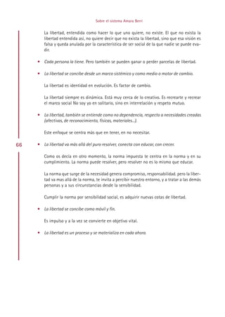Sobre el sistema Amara Berri


        La libertad, entendida como hacer lo que uno quiere, no existe. El que no exista la
        libertad entendida así, no quiere decir que no exista la libertad, sino que esa visión es
        falsa y queda anulada por la característica de ser social de la que nadie se puede eva-
        dir.

     • Cada persona la tiene. Pero también se pueden ganar o perder parcelas de libertad.

     • La libertad se concibe desde un marco sistémico y como medio o motor de cambio.

        La libertad es identidad en evolución. Es factor de cambio.

        La libertad siempre es dinámica. Está muy cerca de lo creativo. Es recrearte y recrear
        el marco social No soy yo en solitario, sino en interrelación y respeto mutuo.

     • La libertad, también se entiende como no dependencia, respecto a necesidades creadas
       (afectivas, de reconocimiento, físicas, materiales...).

        Este enfoque se centra más que en tener, en no necesitar.

66   • La libertad va más allá del puro resolver, conecta con educar, con crecer.

        Como os decía en otro momento, la norma impuesta te centra en la norma y en su
        cumplimiento. La norma puede resolver, pero resolver no es lo mismo que educar.

        La norma que surge de la necesidad genera compromiso, responsabilidad. pero la liber-
        tad va mas allá de la norma, te invita a percibir nuestro entorno, y a tratar a las demás
        personas y a sus circunstancias desde la sensibilidad.

        Cumplir la norma por sensibilidad social, es adquirir nuevas cotas de libertad.

     • La libertad se concibe como móvil y fin.

        Es impulso y a la vez se convierte en objetivo vital.

     • La libertad es un proceso y se materializa en cada ahora.




                                          Indice
 