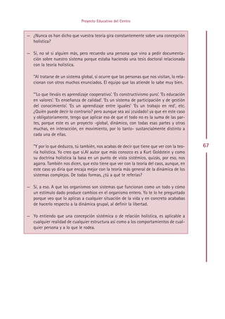 Proyecto Educativo del Centro


— ¿Nunca os han dicho que vuestra teoría gira constantemente sobre una concepción
  holística?

— Sí, no sé si alguien más, pero recuerdo una persona que vino a pedir documenta-
  ción sobre nuestro sistema porque estaba haciendo una tesis doctoral relacionada
  con la teoría holística.

   ”Al tratarse de un sistema global, sí ocurre que las personas que nos visitan, lo rela-
   cionan con otros muchos enunciados. El equipo que las atiende lo sabe muy bien.

   ”‘Lo que lleváis es aprendizaje cooperativo’. ‘Es constructivismo puro’. ‘Es educación
   en valores’. ‘Es enseñanza de calidad’. ‘Es un sistema de participación y de gestión
   del conocimiento’. ‘Es un aprendizaje entre iguales’ ‘Es un trabajo en red’, etc.
   ¿Quién puede decir lo contrario? pero aunque sea así ¡cuidado! ya que en este caso
   y obligatoriamente, tengo que aplicar eso de que el todo no es la suma de las par-
   tes, porque este es un proyecto -global, dinámico, con todas esas partes y otras
   muchas, en interacción, en movimiento, por lo tanto- sustancialmente distinto a
   cada una de ellas.

   ”Y por lo que deduzco, tú también, nos acabas de decir que tiene que ver con la teo-      67
   ría holística. Yo creo que sí.Al autor que más conozco es a Kurt Goldstein y como
   su doctrina holística la basa en un punto de vista sistémico, quizás, por eso, nos
   agarra. También nos dicen, que esto tiene que ver con la teoría del caos, aunque, en
   este caso yo diría que encaja mejor con la teoría más general de la dinámica de los
   sistemas complejos. De todas formas, ¿tú a qué te referías?

— Sí, a eso. A que los organismos son sistemas que funcionan como un todo y cómo
  un estímulo dado produce cambios en el organismo entero. Yo te lo he preguntado
  porque veo que lo aplicas a cualquier situación de la vida y en concreto acababas
  de hacerlo respecto a la dinámica grupal, al definir la libertad.

— Yo entiendo que una concepción sistémica o de relación holística, es aplicable a
  cualquier realidad de cualquier estructura así como a los comportamientos de cual-
  quier persona y a lo que le rodea.




                                           Indice
 