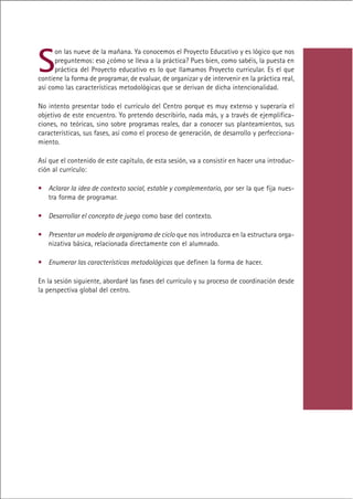 S
      on las nueve de la mañana. Ya conocemos el Proyecto Educativo y es lógico que nos
      preguntemos: eso ¿cómo se lleva a la práctica? Pues bien, como sabéis, la puesta en
      práctica del Proyecto educativo es lo que llamamos Proyecto curricular. Es el que
contiene la forma de programar, de evaluar, de organizar y de intervenir en la práctica real,
así como las características metodológicas que se derivan de dicha intencionalidad.

No intento presentar todo el currículo del Centro porque es muy extenso y superaría el
objetivo de este encuentro. Yo pretendo describirlo, nada más, y a través de ejemplifica-
ciones, no teóricas, sino sobre programas reales, dar a conocer sus planteamientos, sus
características, sus fases, así como el proceso de generación, de desarrollo y perfecciona-
miento.

Así que el contenido de este capítulo, de esta sesión, va a consistir en hacer una introduc-
ción al currículo:

• Aclarar la idea de contexto social, estable y complementario, por ser la que fija nues-
  tra forma de programar.

• Desarrollar el concepto de juego como base del contexto.

• Presentar un modelo de organigrama de ciclo que nos introduzca en la estructura orga-
  nizativa básica, relacionada directamente con el alumnado.

• Enumerar las características metodológicas que definen la forma de hacer.

En la sesión siguiente, abordaré las fases del currículo y su proceso de coordinación desde
la perspectiva global del centro.




                                             Indice
 