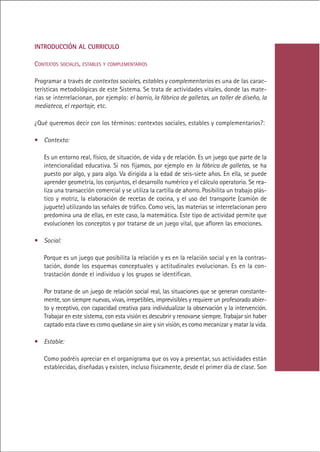 INTRODUCCIÓN AL CURRICULO

CONTEXTOS SOCIALES, ESTABLES Y COMPLEMENTARIOS

Programar a través de contextos sociales, estables y complementarios es una de las carac-
terísticas metodológicas de este Sistema. Se trata de actividades vitales, donde las mate-
rias se interrelacionan, por ejemplo: el barrio, la fábrica de galletas, un taller de diseño, la
mediateca, el reportaje, etc.

¿Qué queremos decir con los términos: contextos sociales, estables y complementarios?:

• Contexto:

   Es un entorno real, físico, de situación, de vida y de relación. Es un juego que parte de la
   intencionalidad educativa. Si nos fijamos, por ejemplo en la fábrica de galletas, se ha
   puesto por algo, y para algo. Va dirigida a la edad de seis-siete años. En ella, se puede
   aprender geometría, los conjuntos, el desarrollo numérico y el cálculo operatorio. Se rea-
   liza una transacción comercial y se utiliza la cartilla de ahorro. Posibilita un trabajo plás-
   tico y motriz, la elaboración de recetas de cocina, y el uso del transporte (camión de
   juguete) utilizando las señales de tráfico. Como veis, las materias se interrelacionan pero
   predomina una de ellas, en este caso, la matemática. Este tipo de actividad permite que
   evolucionen los conceptos y por tratarse de un juego vital, que afloren las emociones.

• Social:

   Porque es un juego que posibilita la relación y es en la relación social y en la contras-
   tación, donde los esquemas conceptuales y actitudinales evolucionan. Es en la con-
   trastación donde el individuo y los grupos se identifican.

   Por tratarse de un juego de relación social real, las situaciones que se generan constante-
   mente, son siempre nuevas, vivas, irrepetibles, imprevisibles y requiere un profesorado abier-
   to y receptivo, con capacidad creativa para individualizar la observación y la intervención.
   Trabajar en este sistema, con esta visión es descubrir y renovarse siempre. Trabajar sin haber
   captado esta clave es como quedarse sin aire y sin visión, es como mecanizar y matar la vida.

• Estable:

   Como podréis apreciar en el organigrama que os voy a presentar, sus actividades están
   establecidas, diseñadas y existen, incluso físicamente, desde el primer día de clase. Son




                                                 Indice
 