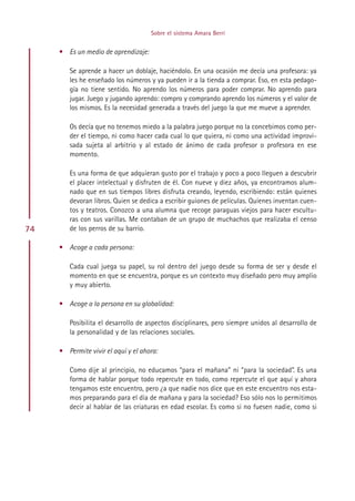 Sobre el sistema Amara Berri


     • Es un medio de aprendizaje:

        Se aprende a hacer un doblaje, haciéndolo. En una ocasión me decía una profesora: ya
        les he enseñado los números y ya pueden ir a la tienda a comprar. Eso, en esta pedago-
        gía no tiene sentido. No aprendo los números para poder comprar. No aprendo para
        jugar. Juego y jugando aprendo: compro y comprando aprendo los números y el valor de
        los mismos. Es la necesidad generada a través del juego la que me mueve a aprender.

        Os decía que no tenemos miedo a la palabra juego porque no la concebimos como per-
        der el tiempo, ni como hacer cada cual lo que quiera, ni como una actividad improvi-
        sada sujeta al arbitrio y al estado de ánimo de cada profesor o profesora en ese
        momento.

        Es una forma de que adquieran gusto por el trabajo y poco a poco lleguen a descubrir
        el placer intelectual y disfruten de él. Con nueve y diez años, ya encontramos alum-
        nado que en sus tiempos libres disfruta creando, leyendo, escribiendo: están quienes
        devoran libros. Quien se dedica a escribir guiones de películas. Quienes inventan cuen-
        tos y teatros. Conozco a una alumna que recoge paraguas viejos para hacer escultu-
        ras con sus varillas. Me contaban de un grupo de muchachos que realizaba el censo
74      de los perros de su barrio.

     • Acoge a cada persona:

        Cada cual juega su papel, su rol dentro del juego desde su forma de ser y desde el
        momento en que se encuentra, porque es un contexto muy diseñado pero muy amplio
        y muy abierto.

     • Acoge a la persona en su globalidad:

        Posibilita el desarrollo de aspectos disciplinares, pero siempre unidos al desarrollo de
        la personalidad y de las relaciones sociales.

     • Permite vivir el aquí y el ahora:

        Como dije al principio, no educamos “para el mañana” ni “para la sociedad”. Es una
        forma de hablar porque todo repercute en todo, como repercute el que aquí y ahora
        tengamos este encuentro, pero ¿a que nadie nos dice que en este encuentro nos esta-
        mos preparando para el día de mañana y para la sociedad? Eso sólo nos lo permitimos
        decir al hablar de las criaturas en edad escolar. Es como si no fuesen nadie, como si




                                           Indice
 