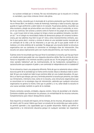 Proyecto Curricular del Centro (P.C.C.)


   no tuviesen entidad por sí mismas. Por eso reivindicamos que la escuela en sí misma
   es sociedad, y que estas criaturas tienen vida plena.

No hace mucho, recuerdo que el alumnado de la primera promoción que llevó este siste-
ma en Amara Berri, me dedicó a modo de homenaje, homenaje a toda la escuela, algo que
guardo en lugar preferente y sobre todo en mi corazón. Ya personas adultas, recuerdan sus
años escolares y desde ese prisma editan una cinta de video: crean el contenido, se recre-
an en sus vivencias. Son actoras y actores como lo fueron en los juegos de su etapa esco-
lar..., y por lo que viene al caso, aunque no tengo a mano sus palabras textuales, nos decí-
an así: “ en el colegio no necesitabais hablar de democracia porque allí vivíamos la demo-
cracia, por eso sabemos muy bien lo que es” esto y otros reconocimientos similares, ava-
lan lo que quiero decir: vivieron y vivimos el ahora en una sociedad escolar marcada por
un concepto de la vida y de las relaciones y es por eso, por lo que puede incidir en el
mañana y en otros ámbitos de la sociedad. Yo abogo por una escuela donde la estructura
organizativa con sus contextos se conviertan en estrategia clave de intervención. Una
escuela con pocas explicaciones pero con mucho descubrimiento, con mucha vivencia.

Cuántas veces he escuchado que hay que llevar la sociedad a la escuela, que hay que hacer
un estudio social para poder dar una respuesta educativa válida. Que los centros de ense-
ñanza no responden a los intereses sociales y quizás sea así. Yo me pregunto ¿de qué inte-
                                                                                                 75
reses sociales hablamos? ¿de las multinacionales, de las fundaciones sociopolíticas o
socioculturales que acaparan el poder y van comiendo la independencia de la ciudadanía?

Yo me atrevería a hacer una propuesta diferente. Parto de que no solamente educa o dese-
duca esa parte de la sociedad que se llama centro escolar. Educa o deseduca toda la socie-
dad. Sé que una ciudad con todo lo que contiene debe ser una ciudad educadora. Un pue-
blo o un barrio que eduque. por eso y teniendo presente la escuela que presento, con todas
sus limitaciones, intentaría crear, como en la escuela, unas estructuras organizativas que
se convirtiesen en la estrategia clave de intervención, sabiendo que cualquier estructura
organizativa no genera lo mismo. Creo que es posible y si no, soñar desde la escuela en
una nueva sociedad, también es parte de la realidad.

Crearía contextos sociales, entidades, algunas existen, llenas de pluralidad y de relación.
Contextos estables que favorezcan los procesos y la rentabilidad de los recursos comunes.
Complementarios para reducir desequilibrios sociales.

Esto requeriría un estudio del espacio, de los tiempos, de los recursos, del paraqué, es decir
del móvil y del fin social. Habría que hacer un estudio de los contenidos que cada contex-
to permite aprender y las capacidades que se pueden desarrollar. Habría que definir el
seguimiento y la intervención educativa porque en cualquier sociedad, tan importante




                                               Indice
 