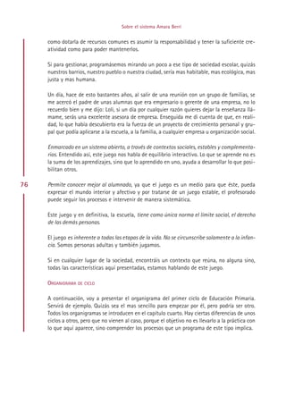 Sobre el sistema Amara Berri


     como dotarla de recursos comunes es asumir la responsabilidad y tener la suficiente cre-
     atividad como para poder mantenerlos.

     Si para gestionar, programásemos mirando un poco a ese tipo de sociedad escolar, quizás
     nuestros barrios, nuestro pueblo o nuestra ciudad, sería mas habitable, mas ecológica, mas
     justa y mas humana.

     Un día, hace de esto bastantes años, al salir de una reunión con un grupo de familias, se
     me acercó el padre de unas alumnas que era empresario o gerente de una empresa, no lo
     recuerdo bien y me dijo: Loli, si un día por cualquier razón quieres dejar la enseñanza llá-
     mame, serás una excelente asesora de empresa. Enseguida me di cuenta de que, en reali-
     dad, lo que había descubierto era la fuerza de un proyecto de crecimiento personal y gru-
     pal que podía aplicarse a la escuela, a la familia, a cualquier empresa u organización social.

     Enmarcado en un sistema abierto, a través de contextos sociales, estables y complementa-
     rios. Entendido así, este juego nos habla de equilibrio interactivo. Lo que se aprende no es
     la suma de los aprendizajes, sino que lo aprendido en uno, ayuda a desarrollar lo que posi-
     bilitan otros.

76   Permite conocer mejor al alumnado, ya que el juego es un medio para que éste, pueda
     expresar el mundo interior y afectivo y por tratarse de un juego estable, el profesorado
     puede seguir los procesos e intervenir de manera sistemática.

     Este juego y en definitiva, la escuela, tiene como única norma el límite social, el derecho
     de las demás personas.

     El juego es inherente a todas las etapas de la vida. No se circunscribe solamente a la infan-
     cia. Somos personas adultas y también jugamos.

     Si en cualquier lugar de la sociedad, encontráis un contexto que reúna, no alguna sino,
     todas las características aquí presentadas, estamos hablando de este juego.

     ORGANIGRAMA DE CICLO

     A continuación, voy a presentar el organigrama del primer ciclo de Educación Primaria.
     Servirá de ejemplo. Quizás sea el mas sencillo para empezar por él, pero podría ser otro.
     Todos los organigramas se introducen en el capítulo cuarto. Hay ciertas diferencias de unos
     ciclos a otros, pero que no vienen al caso, porque el objetivo no es llevarlo a la práctica con
     lo que aquí aparece, sino comprender los procesos que un programa de este tipo implica.




                                           Indice
 