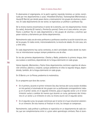 Sobre el sistema Amara Berri


     Si observamos el organigrama, en la parte superior izquierda tenemos un sector, consti-
     tuido por tres departamentos o aulas: Hitzaldiak (Charlas), Txotxongiloak (Marionetas) y
     Auzoa (El Barrio), por donde pasan diaria y rotativamente tres grupos de alumnas y alum-
     nos. En cada departamento de ese sector, se especializa un profesor o profesora fija.

     De la misma manera encontramos el sector de la derecha, con tres departamentos: Irratia
     (La radio), Antzerkia (El teatro) y Prentsa (La prensa). Como en el caso anterior, una pro-
     fesora o profesor fijo en cada departamento y tres grupos de alumnas y alumnos que
     pasan rotativa y diariamente por dichos departamentos.

     Normalmente cada uno de estos profesores o profesoras coordina la acción tutorial de uno
     de los grupos. En todos existe, intencionadamente, la mezcla de edades. En este caso, seis
     y siete años.

     En cada departamento hay varios contextos, es decir actividades vitales donde las mate-
     rias se interrelacionan aunque siempre predomina una de ellas.

     En los dos primeros departamentos: Charlas y Radio, predomina la primera lengua, bien
     sea euskara o castellano, dependiendo de la lengua dominante en cada grupo.
78
     Vamos bajando. Marionetas y Teatro. Estos departamentos contienen aspectos de educa-
     ción artística: plástica y corporal, aunque predomina en ellos la segunda lengua, depen-
     diendo, también, de la lengua dominante en cada grupo.

     En El Barrio y en La Prensa, predomina la matemática.

     Es un programa que dura dos cursos:

     • En el primero, durante el primer trimestre (los días lectivos del curso escolar divididos
       en tres partes), el alumnado de tres grupos con su profesorado correspondiente traba-
       ja en el primer sector, en el segundo trimestre, pasa al segundo sector y en el tercer
       trimestre vuelve a cambiar de manera que durante un curso, permanece dos trimes-
       tres en un sector y un trimestre en otro. Lo mismo ocurre con el segundo sector.

     • En el segundo curso, los grupos comienzan por el sector en el que estuvieron solamen-
       te un trimestre. De esta manera al finalizar el ciclo, los tiempos se compensan.

     Normalmente, cada profesor o profesora se especializa en un departamento de cada sec-
     tor, que son complementarios entre sí y giran sobre aprendizajes similares. Para el alum-




                                          Indice
 