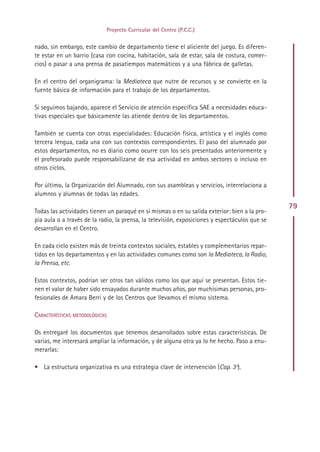 Proyecto Curricular del Centro (P.C.C.)


nado, sin embargo, este cambio de departamento tiene el aliciente del juego. Es diferen-
te estar en un barrio (casa con cocina, habitación, sala de estar, sala de costura, comer-
cios) o pasar a una prensa de pasatiempos matemáticos y a una fábrica de galletas.

En el centro del organigrama: la Mediateca que nutre de recursos y se convierte en la
fuente básica de información para el trabajo de los departamentos.

Si seguimos bajando, aparece el Servicio de atención específica SAE a necesidades educa-
tivas especiales que básicamente las atiende dentro de los departamentos.

También se cuenta con otras especialidades: Educación física, artística y el inglés como
tercera lengua, cada una con sus contextos correspondientes. El paso del alumnado por
estos departamentos, no es diario como ocurre con los seis presentados anteriormente y
el profesorado puede responsabilizarse de esa actividad en ambos sectores o incluso en
otros ciclos.

Por último, la Organización del Alumnado, con sus asambleas y servicios, interrelaciona a
alumnos y alumnas de todas las edades.
                                                                                                79
Todas las actividades tienen un paraqué en sí mismas o en su salida exterior: bien a la pro-
pia aula o a través de la radio, la prensa, la televisión, exposiciones y espectáculos que se
desarrollan en el Centro.

En cada ciclo existen más de treinta contextos sociales, estables y complementarios repar-
tidos en los departamentos y en las actividades comunes como son la Mediateca, la Radio,
la Prensa, etc.

Estos contextos, podrían ser otros tan válidos como los que aquí se presentan. Estos tie-
nen el valor de haber sido ensayados durante muchos años, por muchísimas personas, pro-
fesionales de Amara Berri y de los Centros que llevamos el mismo sistema.

CARACTERÍSTICAS METODOLÓGICAS

Os entregaré los documentos que tenemos desarrollados sobre estas características. De
varias, me interesará ampliar la información, y de alguna otra ya lo he hecho. Paso a enu-
merarlas:

• La estructura organizativa es una estrategia clave de intervención (Cap. 3º).




                                              Indice
 