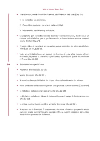 Sobre el sistema Amara Berri


     • En el currículo, desde una visión sistémica, se diferencian tres fases (Cap. 2º ):

        1. El contexto y sus elementos.

        2. Contenidos, objetivos y esencia de cada actividad.

        3. Intervención, seguimiento y evaluación.

     • Se programa por contextos sociales, estables y complementarios, donde existe un
       enfoque multidisciplinar, por lo que las materias se interrelacionan aunque predomi-
       na una de ellas (Cap. 2º ).

     • El juego está en la esencia de los contextos, porque responde a los intereses del alum-
       nado (Doc. 02-01), (Cap. 2º).

     • Todas las actividades tienen un paraqué en sí mismas o en su salida exterior a través
       de la radio, la prensa, la televisión, exposiciones y espectáculos que se desarrollan en
       el Centro (Doc. 02-02).

80   • Departamentos especializados.

     • Programas de ciclos (Doc. 02-03).

     • Mezcla de edades (Doc. 02-03 ).

     • Se mantiene la especificidad de las etapas y la coordinación entre las mismas.

     • Varios profesores-profesoras trabajan con cada grupo de alumnos-alumnas (Doc. 02-04).

     • El método de trabajo siempre está presente (Doc. 02-05).

     • La Mediateca es la fuente básica de información para el trabajo de los departamentos
       (Doc. 03-03).

     • La crítica constructiva se considera un factor de avance (Doc. 02-06 ).

     • Se apuesta por la diversidad. El programa está hecho de tal manera que permite a cada
       alumno y a cada alumna trabajar a su propio ritmo y nivel. El proceso de aprendizaje
       no se detiene por cuestión de la edad.




                                          Indice
 