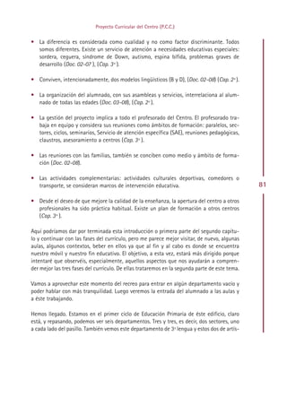Proyecto Curricular del Centro (P.C.C.)


• La diferencia es considerada como cualidad y no como factor discriminante. Todos
  somos diferentes. Existe un servicio de atención a necesidades educativas especiales:
  sordera, ceguera, síndrome de Down, autismo, espina bífida, problemas graves de
  desarrollo (Doc. 02-07 ), (Cap. 3º ).

• Conviven, intencionadamente, dos modelos lingüísticos (B y D), (Doc. 02-08) (Cap. 2º ).

• La organización del alumnado, con sus asambleas y servicios, interrelaciona al alum-
  nado de todas las edades (Doc. 03-08), (Cap. 2º ).

• La gestión del proyecto implica a todo el profesorado del Centro. El profesorado tra-
  baja en equipo y considera sus reuniones como ámbitos de formación: paralelos, sec-
  tores, ciclos, seminarios, Servicio de atención específica (SAE), reuniones pedagógicas,
  claustros, asesoramiento a centros (Cap. 3º ).

• Las reuniones con las familias, también se conciben como medio y ámbito de forma-
  ción (Doc. 02-08).

• Las actividades complementarias: actividades culturales deportivas, comedores o
  transporte, se consideran marcos de intervención educativa.                                   81

• Desde el deseo de que mejore la calidad de la enseñanza, la apertura del centro a otros
  profesionales ha sido práctica habitual. Existe un plan de formación a otros centros
  (Cap. 3º ).

Aquí podríamos dar por terminada esta introducción o primera parte del segundo capítu-
lo y continuar con las fases del currículo, pero me parece mejor visitar, de nuevo, algunas
aulas, algunos contextos, beber en ellos ya que al fin y al cabo es donde se encuentra
nuestro móvil y nuestro fin educativo. El objetivo, a esta vez, estará más dirigido porque
intentaré que observéis, especialmente, aquellos aspectos que nos ayudarán a compren-
der mejor las tres fases del currículo. De ellas trataremos en la segunda parte de este tema.

Vamos a aprovechar este momento del recreo para entrar en algún departamento vacío y
poder hablar con más tranquilidad. Luego veremos la entrada del alumnado a las aulas y
a éste trabajando.

Hemos llegado. Estamos en el primer ciclo de Educación Primaria de éste edificio, claro
está, y repasando, podemos ver seis departamentos. Tres y tres, es decir, dos sectores, uno
a cada lado del pasillo. También vemos este departamento de 3ª lengua y estos dos de artís-




                                              Indice
 