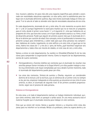 Sobre el sistema Amara Berri


     tica: musical y plástica. Un poco más allá unos espacios específicos para atender a alum-
     nado con necesidades educativas especiales: en esta salita, está la audiofonista para tra-
     bajar con el alumnado deficiente auditivo. Aquí este mismo alumnado trabaja el ritmo cor-
     poral. Y en la sala de al lado se atienden otro tipo de necesidades educativas de ese ciclo.

     En cada departamento, alumnado de seis y siete años. En este momento no quiero decir
     de 1.º y de 2.º( aunque legalmente lo sean) para resaltar que no se trata de un programa
     para el ciclo, donde el primer curso hacen 1.º y el siguiente 2.º, sino que hablamos de un
     programa de ciclo, que dura dos cursos y en el que cada persona avanza a su ritmo y nivel
     de desarrollo personal. Puede que alguien de primero avance más que el alumnado de 2.º.
     No se le detiene por cuestión de edad. Este concepto, entre el profesorado lo tenemos muy
     presente aunque para entendernos, y sobre todo para que otras personas nos compren-
     dan, hablemos de niveles. Legalmente, en este edificio y en este ciclo, al igual que en los
     otros, habría tres clases de 1.º y tres de 2.º pero, de hecho, ¿qué hacemos? organizar seis
     departamentos y todos ellos con mezcla de edades, en este caso de seis y siete años.

     Vamos a entrar en este departamento. Su nombre es Hitzaldiak (Charlas). Es de los más
     claros para comprender la organización interna. Como la mayoría de los departamentos,
     consta de cuatro contextos:
82
     • Correspondencia y Cuentos inéditos son contextos que al alumnado les resultan mas
       sencillos porque fueron iniciados en la Etapa Infantil y en ellos pueden trabajar a nive-
       les muy elementales o de mayor complejidad, por eso y desde el primer momento, todo
       el alumnado del departamento puede pasar por ellos.

     • Los otros dos contextos, Síntesis de cuentos y Charlas, requieren un considerable
       dominio de la lectura y de la escritura, que al comienzo de un primer ciclo no siempre
       se da, por eso, empiezan trabajando en ellos quienes ya estuvieron en ese ciclo el curso
       anterior, es decir, el alumnado de segundo nivel. El de primero accederá progresiva-
       mente, según sea el proceso de cada persona.

     Estamos en Correspondencia

     En esta zona, y en todo el departamento realizan un trabajo totalmente individual, aun-
     que como veremos, todo tiene un paraqué o salida social. En una mesa accesoria está el
     material fungible que el alumnado necesita para trabajar en este contexto.

     Creo que ya vienen del recreo. Vamos a guardar silencio y a situarnos entre estas dos
     zonas para no interferir en la entrada. Mirad a la profesora, cómo les espera dentro y en




                                          Indice
 